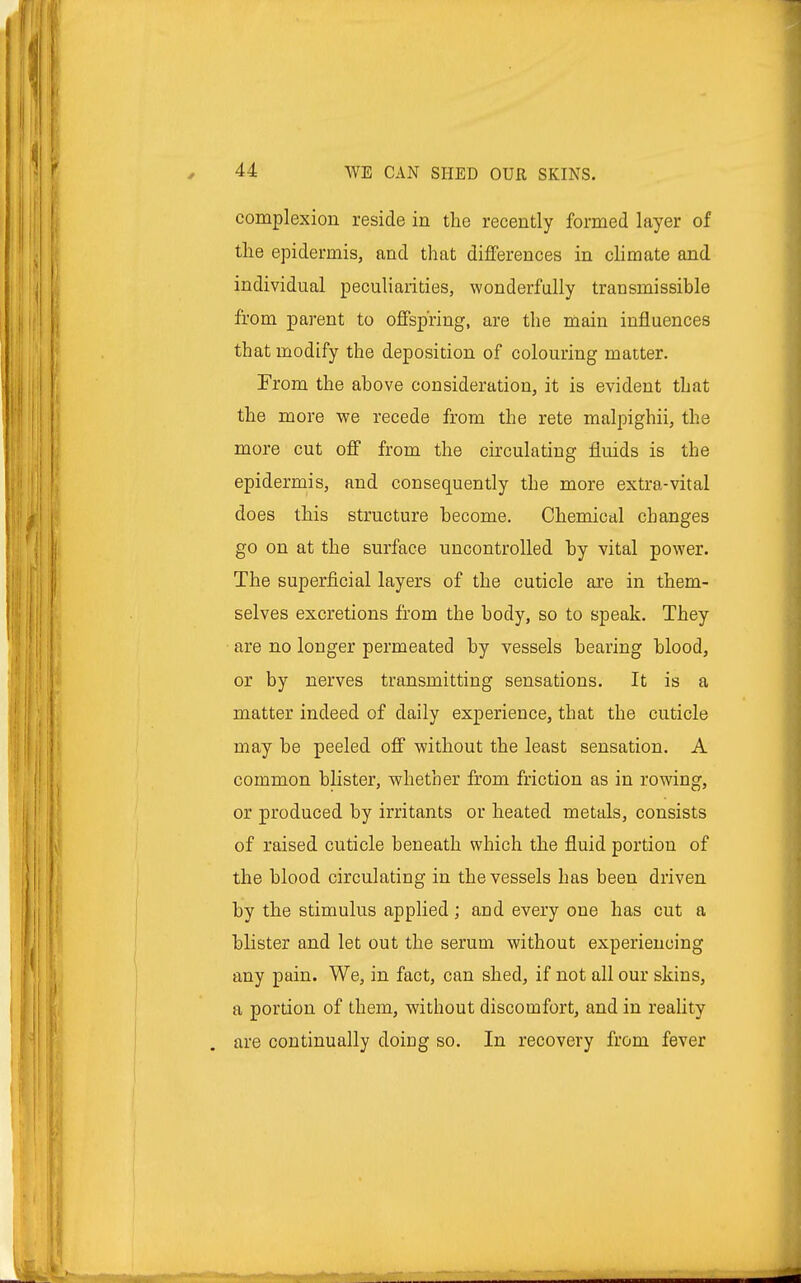 complexion reside in the recently formed layer of the epidermis, and that differences in climate and individual peculiarities, wonderfully transmissible from parent to offspring, are the main influences that modify the deposition of colouring matter. From the above consideration, it is evident that the more we recede from the rete malpighii, the more cut off from the circulating fluids is the epidermis, and consequently the more extra-vital does this structure become. Chemical changes go on at the surface uncontrolled by vital power. The superficial layers of the cuticle are in them- selves excretions from the body, so to speak. They are no longer permeated by vessels bearing blood, or by nerves transmitting sensations. It is a matter indeed of daily experience, that the cuticle may be peeled off without the least sensation. A common blister, whether from friction as in rowing, or produced by irritants or heated metals, consists of raised cuticle beneath which the fluid portion of the blood circulating in the vessels has been driven by the stimulus applied; and every one has cut a blister and let out the serum without experiencing any pain. We, in fact, can shed, if not all our skins, a portion of them, without discomfort, and in reality are continually doing so. In recovery from fever