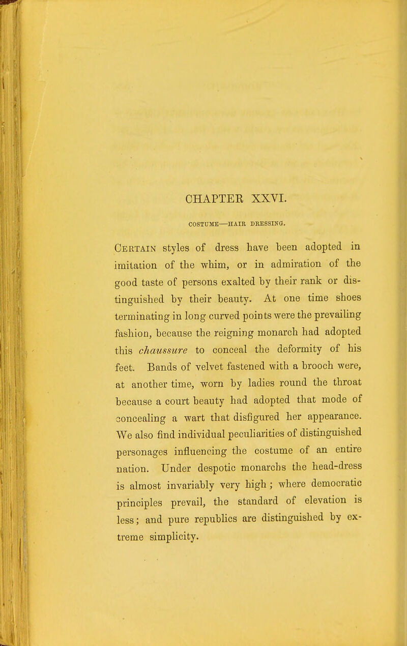 COSTUME HAIR DRESSING. Certain styles of dress have been adopted in imitation of the whim, or in admiration of the good taste of persons exalted by their rank or dis- tinguished by their beauty. At one time shoes terminating in long curved points were the prevailing fashion, because the reigning monarch had adopted this chaussure to conceal the deformity of his feet. Bands of velvet fastened with a brooch were, at another time, worn by ladies round the throat because a court beauty had adopted that mode of concealing a wart that disfigured her appearance. We also find individual peculiarities of distinguished personages influencing the costume of an entire nation. Under despotic monarchs the head-dress is almost invariably very high ; where democratic principles prevail, the standard of elevation is less; and pure republics are distinguished by ex- treme simplicity.