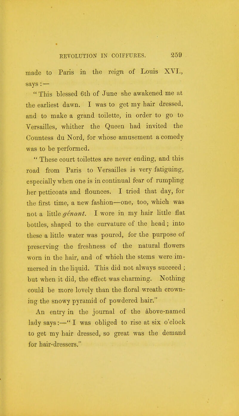 made to Paris in the reign of Louis XVI., says : —  This blessed 6th of June she awakened me at the earliest dawn. I was to get my hair dressed, and to make a grand toilette, in order to go to Versailles, whither the Queen had invited the Countess du Nord, for whose amusement a comedy was to be performed.  These court toilettes are never ending, and this road from Paris to Versailles is very fatiguing, especially when one is in continual fear of rumpling her petticoats and flounces. I tried that day, for the first time, a new fashion—one, too, which was not a little genant. I wore in my hair little flat bottles, shaped to the curvature of the head; into these a little water was poured, for the purpose of preserving the freshness of the natural flowers worn in the hair, and of which the stems were im- mersed in the liquid. This did not always succeed ; but when it did, the effect was charming. Nothing could be more lovely than the floral wreath crown- ing the snowy pyramid of powdered hair. An entry in the journal of the above-named lady says:—I was obliged to rise at six o'clock to get my hair dressed, so great was the demand for hair-dressers.