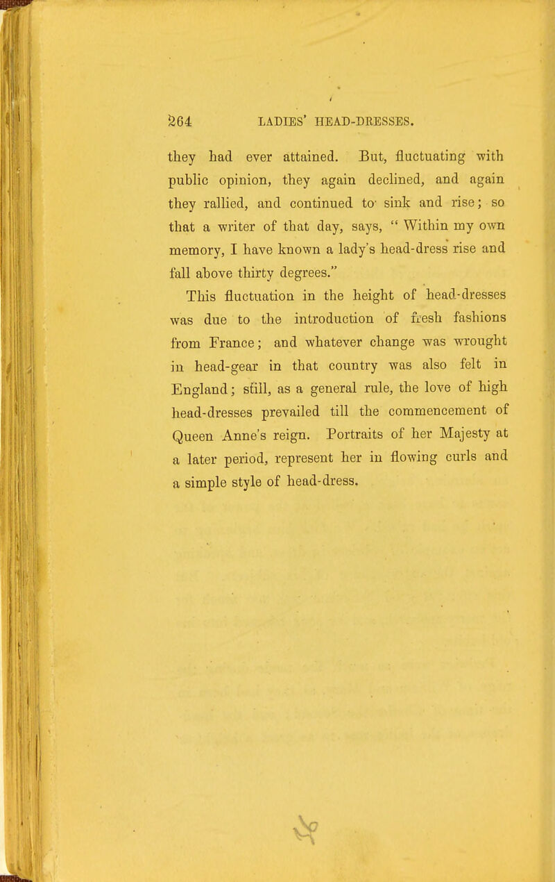 they had ever attained. But, fluctuating with public opinion, they again declined, and again they rallied, and continued to- sink and rise; so that a writer of that day, says,  Within my own memory, I have known a lady's head-dress rise and fall above thirty degrees. This fluctuation in the height of head-dresses was due to the introduction of fresh fashions from France; and whatever change was wrought in head-gear in that country was also felt in England; stall, as a general rule, the love of high head-dresses prevailed till the commencement of Queen Anne's reign. Portraits of her Majesty at a later period, represent her in flowing curls and a simple style of head-dress.