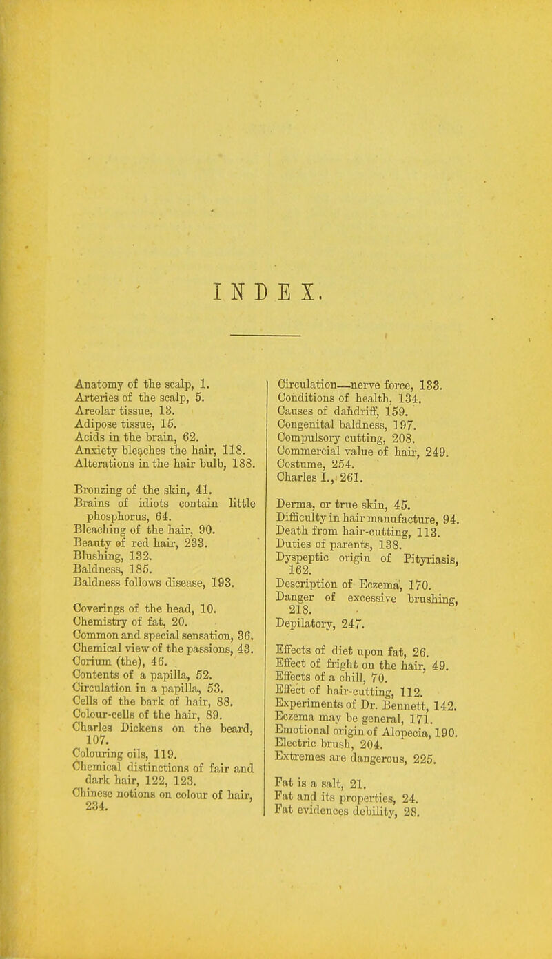 INDEX. Anatomy of the scalp, 1. Arteries of the scalp, 5. Areolar tissue, 13. Adipose tissue, 15. Acids in the brain, 62. Anxiety bleaches the hair, 118. Alterations in the hair bulb, 188. Bronzing of the skin, 41. Brains of idiots contain little phosphorus, 64. Bleaching of the hair, 90. Beauty of red hair, 233. Blushing, 132. Baldness, 185. Baldness follows disease, 193. Coverings of the head, 10. Chemistry of fat, 20. Common and special sensation, 36. Chemical view of the passions, 43. Corium (the), 46. Contents of a papilla, 52. Circulation in a papilla, 53. Cells of the bark of hair, 88. Colour-cells of the hair, 89. Charles Dickens on the beard, 107. Colouring oils, 119. Chemical distinctions of fair and dark hair, 122, 123. Chinese notions on colour of hair, 234. Circulation—nerve force, 133. Conditions of health, 134. Causes of dahdriff, 159. Congenital baldness, 197. Compulsory cutting, 208. Commercial value of hair, 249. Costume, 254. Charles I., 261. Derma, or true skin, 45. Difficulty in hair manufacture, 94. Death from hair-cutting, 113. Duties of parents, 138. Dyspeptic origin of Pityriasis, 162. Description of Eczema, 170. Danger of excessive brushing, 218. Depilatory, 247. Effects of diet upon fat, 26. Effect of fright on the hair, 49. Effects of a chill, 70. Effect of hair-cutting, 112. Experiments of Dr. Bennett, 142. Eczema may be general, 171. Emotional origin of Alopecia, 190. Electric brush, 204. Extremes are dangerous, 225. Fat is a salt, 21. Pat and its properties, 24. Fat evidences debility, 28.