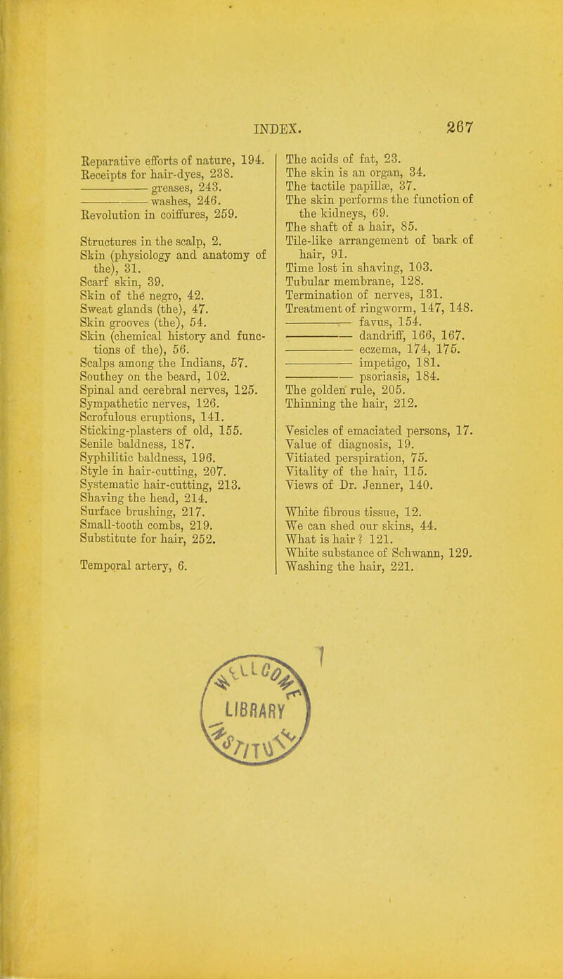 Reparative efforts of nature, 194. Receipts for hair-dyes, 238. greases, 243. washes, 246. Revolution in coiffures, 259. Structures in the scalp, 2. Skin (physiology and anatomy of the), 31. Scarf skin, 39. Skin of the negro, 42. Sweat glands (the), 47. Skin grooves (the), 54. Skin (chemical history and func- tions of the), 56. Scalps among the Indians, 57. Southey on the beard, 102. Spinal and cerebral nerves, 125. Sympathetic nerves, 126. Scrofulous eruptions, 141. Sticking-plasters of old, 155. Senile baldness, 187. Syphilitic baldness, 196. Style in hair-cutting, 207. Systematic hair-cutting, 213. Shaving the head, 214. Surface brushing, 217. Small-tooth combs, 219. Substitute for hair, 252. Temporal artery, 6. The acids of fat, 23. The skin is an organ, 34. The tactile papillae, 37. The skin performs the function of the kidneys, 69. The shaft of a hair, 85. Tile-like arrangement of bark of hair, 91. Time lost in shaving, 103. Tubular membrane, 128. Termination of nerves, 131. Treatment of ringworm, 147, 148. 1— favus, 154. dandriff, 166, 167. eczema, 174, 175. impetigo, 181. psoriasis, 184. The golden rule, 205. Thinning the hair, 212. Vesicles of emaciated persons, 17. Value of diagnosis, 19. Vitiated perspiration, 75. Vitality of the hair, 115. Views of Dr. Jenner, 140. White fibrous tissue, 12. We can shed our skins, 44. What is hair? 121. White substance of Schwann, 129. Washing the hair, 221.