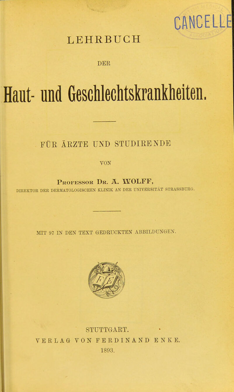 CANCELLE LEHRBUCH DER Haut- und Geschlechtskrankheiten. FÜR ÄRZTE UND STUDIRENDE VON Professor Dr. ä. WOLFF, DIREKTOR DER DERMATOLOGISCHEN KLINIK AN DER UNIVERSITÄT STRASSBURG. MIT 97 IN DEN TEXT GEDRUCKTEN ABBILDUNGEN. STUTTGART. VERLAG VON FERDINAND ENKE. 1893.