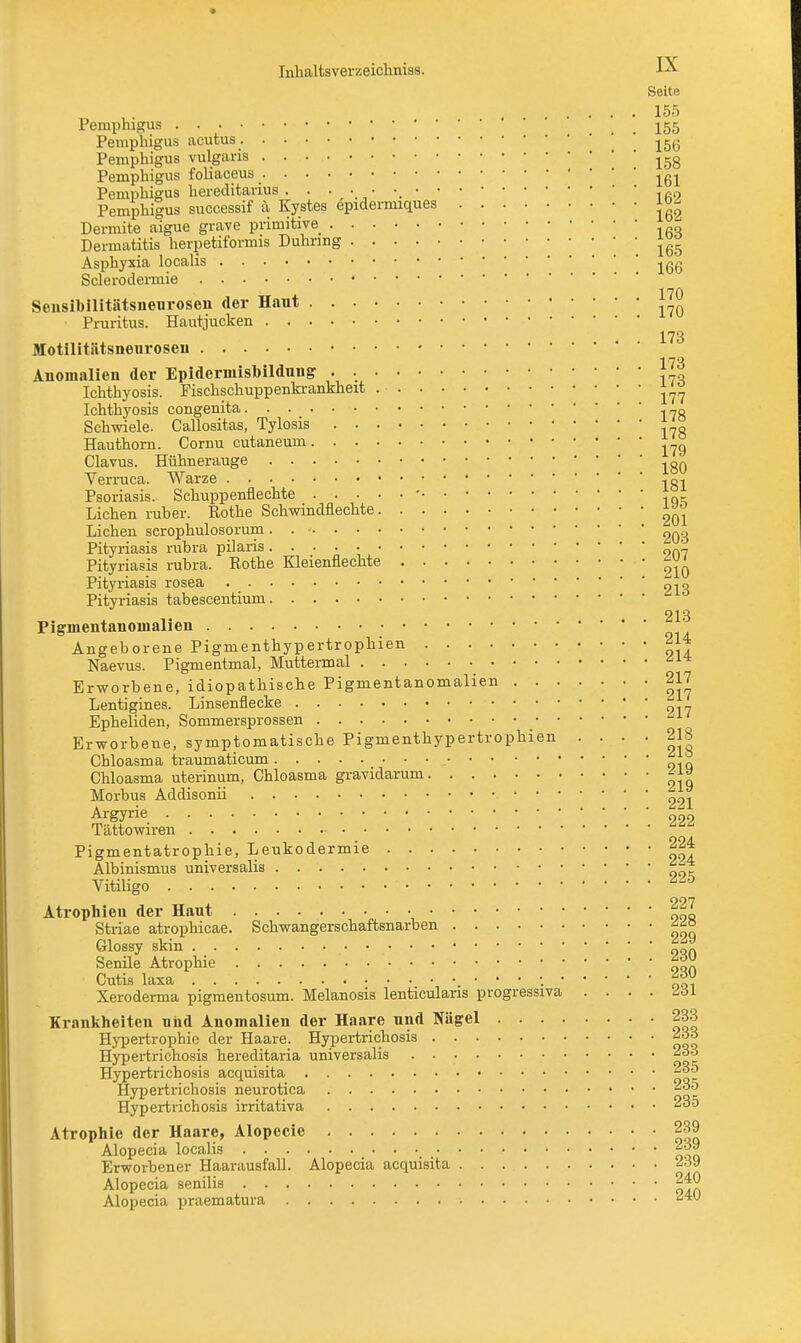 Seite 155 Pemphigus . . . ... 155 Pemphigus acutus . Pemphigus vulgaris lgg Pemphigus foliaceus ^ Pemphigus hereditavius . Pemphigus successif ä Kystes epidei-miques jo- Dermite aigue grave primitive g Dermatitis herpetiformis Duhnng Asphyxia localis Sclerodermie Sensibilitätsnenrosen der Haut ' yio Pruritus. Hautjucken 173 Motilitätsneuroseu 173 Anomalien der Epiderinisbildung J , Ichthyosis. Fischschuppenkrankheit ^ Ichthyosis congenita ..„g Schwiele. Callositas, Tylosis * Hauthorn. Cornu cutaneum ?g Clavus. Hühnerauge ^ Verruca. Warze ..g, Psoriasis. Schuppenflechte -• • q- Liehen ruher. Rothe Schwindflechte ^ Liehen scrophulosorum. . • 203 Pityriasis rubra pilaris 9n'_ Pityriasis rubra. Rothe Kleienflechte ^ Pityriasis rosea 213 Pityriasis tabescentium 213 Pignientanoinalien ' Angeborene Pigmenthypertrophien 214 Naevus. Pigmentmal, Muttermal Erworbene, idiopathische Pigmentanomalien 217 Lentigines. Linsenflecke Epheliden, Sommersprossen Erworbene, symptomatische Pigmenthypertrophien .... 218 Chloasma traumaticum Chloasma uterinum, Chloasma gravidarum Morbus Addisonii 291 Argyrie 999 Tättowiren ^ Pigmentatrophie, Leukodermie 224 Albinismus universalis Vitiligo • *£t> 997 Atrophien der Haut Striae atrophicae. Schwangerschaftsnarben Glossy skin OQf. Senüe Atrophie |*~ Cutis laxa . ' Xeroderma pigmentosum. Melanosis lenticularis progressiva .... 231 Krankheiten niid Anomalien der Haare und Nägel 233 Hypertrophie der Haare. Hypertrichosis ^33 Hypertrichosis hereditaria universalis 233 Hypertrichosis acquisita Hypertrichosis neurotica Hypertrichosis irritativa 23o Atrophie der Haare, Alopecie 239 Alopecia localis _ _ Erworbener Haarausfall. Alopecia acquisita ^39 Alopecia senilis 240 Alopecia praematura •.