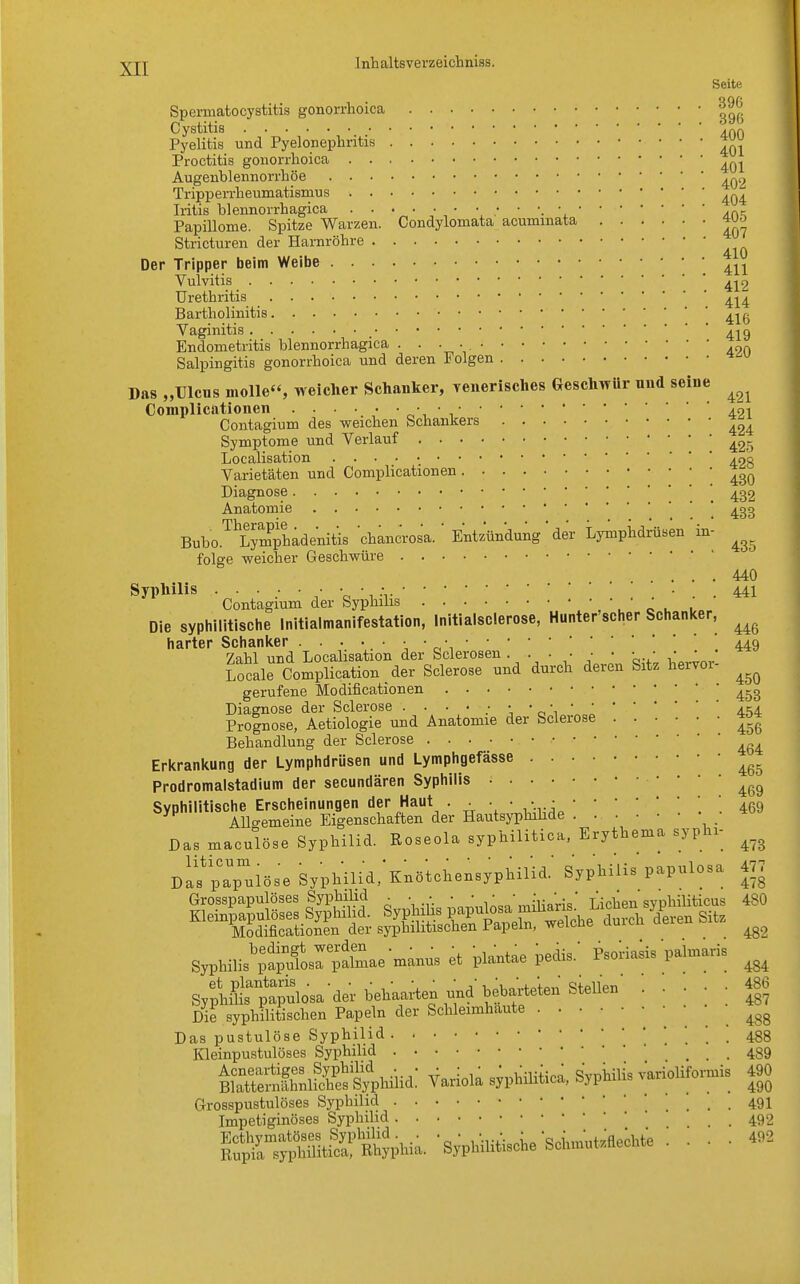 Seite Spemiatocystitis gonorrhoica |^ Cystitis .^r. Pyelitis und Pyelonephritis Tj^ Proctitis gonorrhoica ^ Augenblennorrhöe Tripperrheumatismus Iritis bleimorrhagica . . • • • • • • • '. * Papillome. Spitze Warzen. Condylomata aouminata Wo Stricturen der Harnröhre Der Tripper beim Weibe 411 Vulvitis ^2 Urethritis 4^4 Bartholinitis Vaginitis 4^9 Endometritis blennorrhagica ■ • • • ' 420 Salpingitis gonorrhoica und deren Folgen Das „Ulcus molle, weicher Schanker, venerisches Geschwür und seine ^ Complicationen 401 Contagium des weichen Schankers ^ Symptome und Verlauf 425 Localisation ino Varietäten und Complicationen 43Q Diagnose ' 432 Anatomie * 43g Bubo.ThLympehadenitis chancrosa. ' Entzündung  der Lymphdrüsen in- ^ folge weicher Geschwüre .... 440 Syphilis ...... • • .• . . • . . 441 Contagium der Syphilis • Die syphilitische Initialmanifestation, Initialsclerose, Hunter scher Schanker, ^ harter Schanker 449 Zahl und Localisation der Sclerosen. • • ■ • ■ ■ ' • Locale Complication der Sclerose und durch deren Sitz hervoi- ^ gerufene Modificationen 4-g Diagnose der Sclerose 454 Prognose, Aetiologie und Anatomie der Sclerose *« Behandlung der Sclerose ^ Erkrankung der Lymphdrüsen und Lymphgefässe Prodromalstadium der secundären Syphilis ^ Syphilitische Erscheinungen der Haut . . * '*..'. 469 Allgemeine Eigenschaften der Hautsyphihde Das maculöse Syphilid. Roseola syphilitica, Erythema syphi- ^ Da^pa^löse Syphilid/KncHchensyphilid.' Syphilis papulosa 477 Grosspapulöses Syphilid . . . . ■ • ' Uciea syphiliticus 480 Kleinpapulöses Syphilid. Syphihs pa putamihaus^»«yP gitz Modificationen der syphilitischen Papeln, weLcue aurcn ^ SypHUsÄrpaSae^ns et pl^tae ^ Psorfaks paUris ^ SypnSsanpa^lQSader behalten und hebarteten Stellen Die syphilitischen Papeln der Schleimhäute Das pustulöse Syphilid Kleinpustulöses Syphilid SÄ« Variola syphilitica, Syphilis * Grosspustulöses Syphilid Impetiginöses Syphilid 486 487 488 488 489 arioliforniis 490 490 491 492