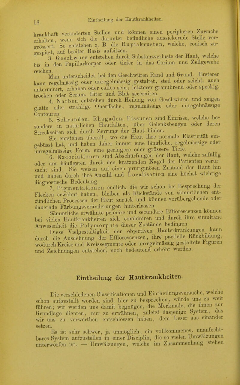 krankhaft veränderten Stellen und können einen peripheren Zuwachs erhalten wenn sich die darunter befindliche aussickernde Stelle ver- grössert,' So entstehen z. B. die Rupiakrusten, welche, conisch zu- gespitzt, auf breiter Basis aufsitzen. ° 3. Geschwüre entstehen durch Substanzverluste der Haut, welche bis in den'Papillarkörper oder tiefer in das Corium und Zellgewebe l'GicllGIl« Man unterscheidet bei den Geschwüren Rand und Grund._ Ersterer kann regelmässig oder unregelmässig gestaltet, steil oder seicht, auch unterminirt, erhaben oder callös sein; letzterer granulirend oder speckig, trocken oder Serum, Eiter und Blut secerniren. 4. Narben entstehen durch Heilung von Geschwüren und zeigen glatte oder strahlige Oberfläche, regelmässige oder unregelmässige Contouren. . . 5. Schrunden, Rhagaden, Fissuren sind Einrisse, welche be- sonders in natürlichen Hautfalten, über Gelenksbeugen oder deren Streckseiten sich durch Zerrung der Haut bilden. Sie entstehen überall, wo die Haut ihre normale Elasticität em- gebüsst hat, und haben daher immer eine längliche, regelmässige oder unregelmässige Form, eine geringere oder grössere Tiefe. 6. Excoriationen sind Abschürfungen der Haut, welche zulalhg oder am häufigsten durch den kratzenden Nagel der Patienten verur- sacht sind. Sie weisen auf einen pruriginösen Zustand der Haut hm und haben durch ihre Anzahl und Localisation eine höchst wichtige diagnostische Bedeutung. 7. Pigmentationen endlich, die wir schon bei Besprechung der Flecken erwähnt haben, bleiben als Rückstände von sämmtlichen ent- zündlichen Processen der Haut zurück und können vorübergehende oder dauernde Färbungsveränderungen hinterlassen. Sämmtliche erwähnte primäre und secundäre Efflorescenzen kouuen bei vielen Hautkrankheiten sich combiniren und durch ihre simultane Anwesenheit die Polymorphie dieser Zustände bedingen. Diese Vielgestaltigkeit der objectiven Hauterkrankungen kann durch die Ausdehnung der Efflorescenzen, ihre partielle Rückbildung, wodurch Kreise und Kreissegmente oder unregelmässig gestaltete Figuren und Zeichnungen entstehen, noch bedeutend erhöht werden. Eintheilung der Hautkrankheiten. Die verschiedenen Classificationen und Eintheilungsversuche, welche schon aufgestellt worden sind, hier zu besprechen, würde uns zu weit führen; wir werden uns damit begnügen, die Merkmale, die ihnen zur Grundlage dienten, nur zu erwähnen, zuletzt dasjenige System, das wir uns zu verwerthen entschlossen haben, dem Leser aus einander setzen. „ . Es ist sehr schwer, ja unmöglich, ein vollkommenes, unanfecht- bares System aufzustellen in einer Disciplin, die so vielen Umwälzungen unterworfen ist, — Umwälzungen, welche im Zusammenhang stehen