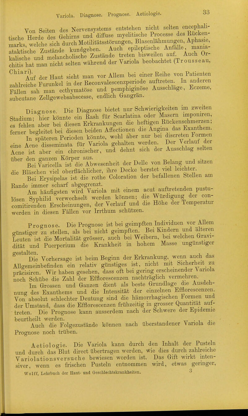 Von Seiten des Nervensystems entstehen nicht selten encephali- +i,che Herde des Gehirns und diffuse myelitische Processe des Rucken- mals welche sTchdurch Motilitätsstörungen, Blasenlähmungen, Aphasie, Sehe ^stände kundgeben. Auch epileptische Anfalle, mania- kalische und melancholische Zustände treten bisweilen auf Auch Or- chitL hat man nicht selten während der Variola beobachtet (Trousseau, Chia Auf der Haut sieht man vor Allem bei einer Reihe von Patienten zahlreiche Furunkel in der Reconvalescenzperiode auftreten In anderen sah man eethymatöse und pemphigmöse Ausschlage, Eczeme, subcutane Zellgewebsabscesse, endlich Gangran. Diagnose Die Diagnose bietet nur Schwierigkeiten im zweiten Stadium; liier könnte ein Rash für Scarlatina oder Masern imponiren, es fehlen aber bei diesen Erkrankungen die heftigen Rückenschmerzen; ferner begleitet bei diesen beiden Affectionen die Angina das Exanthem. In späteren Perioden könnte, wohl aber nur bei discretenFormen eine Acne disseminata für Variola gehalten werden. Der Verlauf der Acne ist aber ein chronischer, und dehnt sich der Ausschlag selten über den ganzen Körper aus. . Bei Varicella ist die Abwesenheit der Delle von Belang und sitzen die Bläschen viel oberflächlicher, ihre Decke berstet viel leichter. Bei Erysipelas ist die rothe Coloration der befallenen Stellen am Rande immer scharf abgegrenzt. Am häufigsten wird Variola mit emem acut auftretenden pustu- lösen Syphilid verwechselt werden können; die Würdigung der con- comitirenden Erscheinungen, der Verlauf und die Hohe der Temperatur werden in diesen Fällen vor Irrthum schützen. Prognose. Die Prognose ist bei geimpften Individuen vor Allem günstiger zu stellen, als bei nicht geimpften. Bei Kindern und älteren Leuten ist die Mortalität grösser, auch bei Weibern, bei welchen Gravi- dität und Puerperium die Krankheit in hohem Masse ungünstiger gestaltem VoAergage .gt beim ßeginn der Erkrankung, wenn auch das Allgemeinbefinden ein relativ günstiges ist, nicht mit Sicherheit zu präcisiren. Wir haben gesehen, dass oft bei gering erscheinender Variola noch Schübe die Zahl der Efflorescenzen nachträglich vermehren. Im Grossen und Ganzen dient als beste Grundlage die Ausdeh- nung des Exanthems und die Intensität der einzelnen Efflorescenzen Von absolut schlechter Deutung sind die hämorrhagischen Formen und der Umstand, dass die Efflorescenzen frühzeitig m grosser Quantität aut- treten. Die Prognose kann ausserdem nach der Schwere der Epidemie beurtheilt werden. Auch die Folgezustände können nach überstandener Variola die Prognose noch trüben. Aetiologie. Die Variola kann durch den Inhalt der Pusteln und durch das Blut direct übertragen werden, wie dies durch zahlreiche Variolationsversuche bewiesen worden ist. Das Gift wirkt inten- siver, wenn es frischen Pusteln entnommen wird, etwas geringer, Wolff, Lehrbuch der Haut- und Geschlechtskrankheiten.