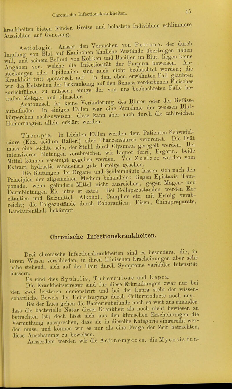 Chronische Infectionskrankheiten. krankkeiten bieten Kinder, Greise und belastete Individuen schlimmere Aussiebten auf Genesung. Aetiologie. Ausser den Versuchen von Petrone, der durch Wut von Blut auf Kaninchen ähnliche Zustände übertragen haben will und semeni Befund von Kokken und Bacillen im Blut, liegen keine Inaaben vor welche die Infectiosität der Purpura beweisen. An- ftecC^en oder Epidemien sind auch nicht beobachtet worden- die KrankheitStritt sporadisch auf. In dem oben erwähnten Fall glaubten W ts Enistehen der Erkrankung auf den Genuss ^»»F^f zurückführen zu müssen; einige der von uns beobachteten Falle be- trnfpn Metzger und Fleischer. n ... Anatomisch ist keine Veränderung des Blutes oder der Gefasse aufzufinden In einigen Fällen war eine Zunahme der weissen Blut- Srperchen'nachzuweisen, diese kann aber auch durch die zahlreichen Hämorrhagien allein erklärt werden. Therapie. In leichten Fällen werden dem Patienten Schwefel- säure (Elix. acidum Halleri) oder Pflanzensäuren verordnet. Die Diat muss eine leichte sein, der Stuhli durch Clysmata geregelt J^den. Bei intensiveren Blutungen verabreichen wir Liquor fern, Ergotm, beide Mittel können vereinigt gegeben werden. Von Zuelzer wurden vom Extract. hydrastis canadensis gute Erfolge gesehen. Die Blutungen der Organe und Schleimhäute lassen sich nach den Principien der allgemeinen Medicin behandeln: Gegen Epistaxis Tam- uonade, wenn gelindere Mittel nicht ausreichen, gegen Magen- und Darmblutungen Eis intus et extra. Bei Collapszuständen werden Ex- citantien und Reizmittel, Alkohol, Campher etc. mit Erfolg _ verab- reicht; die Folgezustände durch Roborantien, Eisen, Chmapraparate, Landaufenthalt bekämpft. Chronische Infectionskrankheiten. Drei chronische Infectionskrankheiten sind es besonders, die, m ihrem Wesen verschieden, in ihren klinischen Erscheinungen aber sehr nahe stehend, sich auf der Haut durch Symptome variabler Intensität äussern. Es sind dies Syphilis, Tuberculose und Lepra. Die Krankheitserreger sind für diese Erkrankungen zwar nur bei den zwei letzteren demonstrirt und bei der Lepra steht der wissen- schaftliche Beweis der Uebertragung durch Culturproducte noch aus. Bei der Lues gehen die Bacterienbefunde noch so weit aus einander, dass die bacterielle Natur dieser Krankheit als noch nicht bewiesen zu betrachten ist; doch lässt sich aus den klinischen Erscheinungen die Vermuthung aussprechen, dass sie in dieselbe Kategorie eingereiht wer- den muss, und können wir es nur als eine Frage der Zeit betrachten, diese Anschauung zu beweisen. Ausserdem werden wir die Actinomycose, die Mycosis tun-