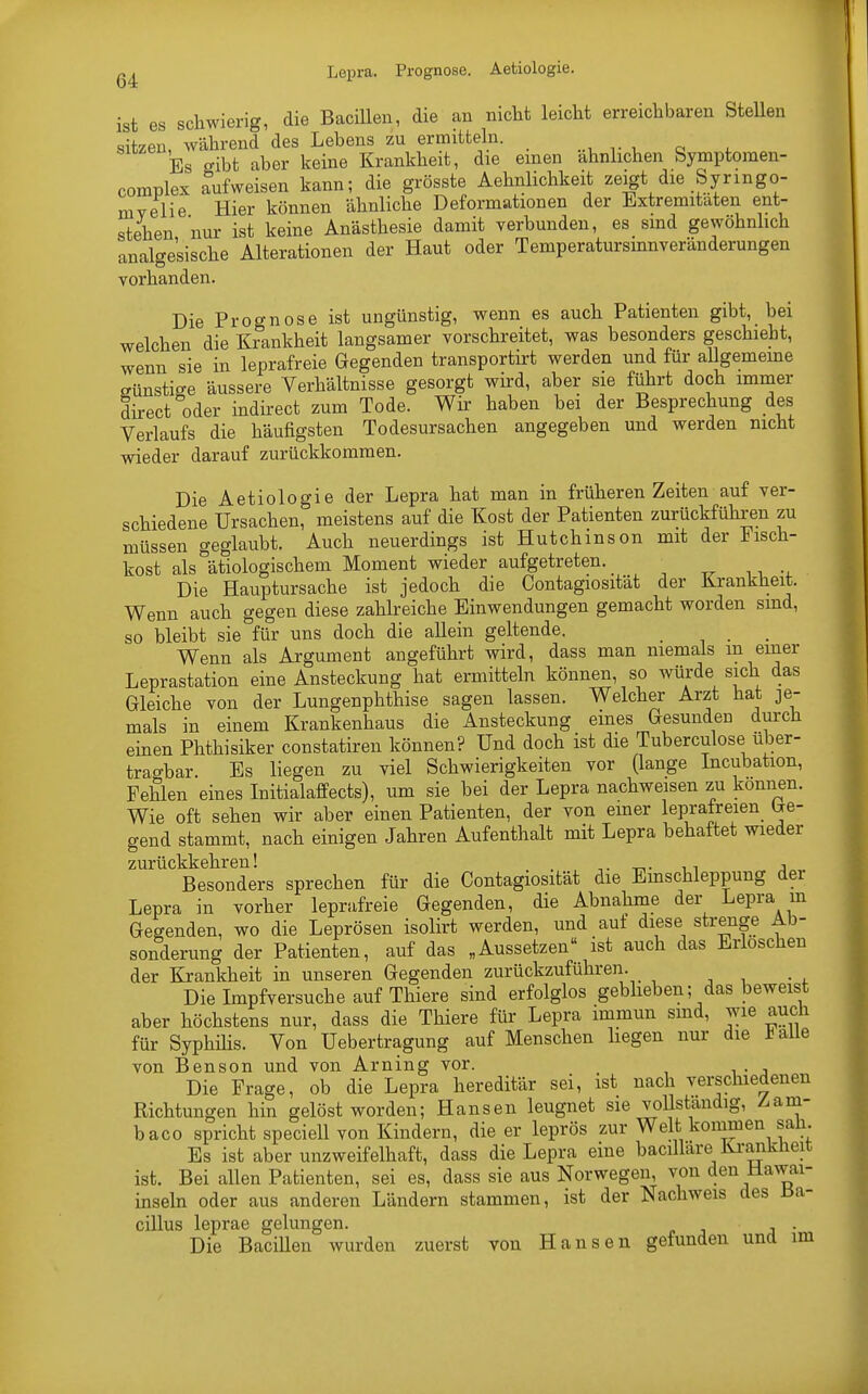 Lepra. Prognose. Aetiologie. ist es schwierig, die Bacillen, die an nicht leicht erreichbaren Stellen sitzen, während des Lebens zu ermitteln. Es cribt aber keine Krankheit, die einen ahnlichen Symptomen- complex aufweisen kann; die grösste Aehnlichkeit zeigt die Syrmgo- mvelie Hier können ähnliche Deformationen der Extremitäten ent- stehen nur ist keine Anästhesie damit verbunden, es sind gewöhnlich analgetische Alterationen der Haut oder Temperatursmnveränderungen vorhanden. Die Prognose ist ungünstig, wenn es auch Patienten gibt, bei welchen die Krankheit langsamer vorschreitet, was besonders geschieht, wenn sie in leprafreie Gegenden transportirt werden und für allgemeine günstige äussere Verhältnisse gesorgt wird, aber sie führt doch immer direct oder indirect zum Tode. Wir haben bei der Besprechung des Verlaufs die häufigsten Todesursachen angegeben und werden nicht wieder darauf zurückkommen. Die Aetiologie der Lepra hat man in früheren Zeiten auf ver- schiedene Ursachen, meistens auf die Kost der Patienten zurückführen zu müssen geglaubt. Auch neuerdings ist Hutchinson mit der Fisch- kost als ätiologischem Moment wieder aufgetreten. Die Hauptursache ist jedoch die Contagiosität der Krankheit. Wenn auch gegen diese zahlreiche Einwendungen gemacht worden sind, so bleibt sie für uns doch die allein geltende. ... Wenn als Argument angeführt wird, dass man niemals m einer Leprastation eine Ansteckung hat ermitteln können, so würde sich das Gleiche von der Lungenphthise sagen lassen. Welcher Arzt hat je- mals in einem Krankenhaus die Ansteckung eines Gesunden durch einen Phthisiker constatiren können? Und doch ist die Tuberculose über- tragbar. Es liegen zu viel Schwierigkeiten vor (lange Incubation, Fehlen eines Initialaffects), um sie bei der Lepra nachweisen zu können. Wie oft sehen wir aber einen Patienten, der von einer leprafreien fe- gend stammt, nach einigen Jahren Aufenthalt mit Lepra behaftet wieder zuxückkolirGii ^ Besonders sprechen für die Contagiosität die Einschleppung der Lepra in vorher leprafreie Gegenden, die Abnahme der Lepra in Gegenden, wo die Leprösen isolirt werden, und auf diese strenge Ab- sonderung der Patienten, auf das „Aussetzen ist auch das Erloschen der Krankheit in unseren Gegenden zurückzuführen. Die Impfversuche auf Thiere sind erfolglos geblieben; das beweist aber höchstens nur, dass die Thiere für Lepra immun sind, wie auch für Syphüis. Von Uebertragung auf Menschen liegen nur die *alle von Benson und von Arning vor. _ Die Frage, ob die Lepra hereditär sei, ist nach verschiedenen Richtungen hin gelöst worden; Hansen leugnet sie vollständig, Z-am- baco spricht speciell von Kindern, die er leprös zur Welt kommen sali. Es ist aber unzweifelhaft, dass die Lepra eine bacillare Kranklieit ist. Bei allen Patienten, sei es, dass sie aus Norwegen, von den Hawai- inseln oder aus anderen Ländern stammen, ist der Nachweis des Ba- cillus leprae gelungen. . Die Bacillen wurden zuerst von Hansen gefunden und im