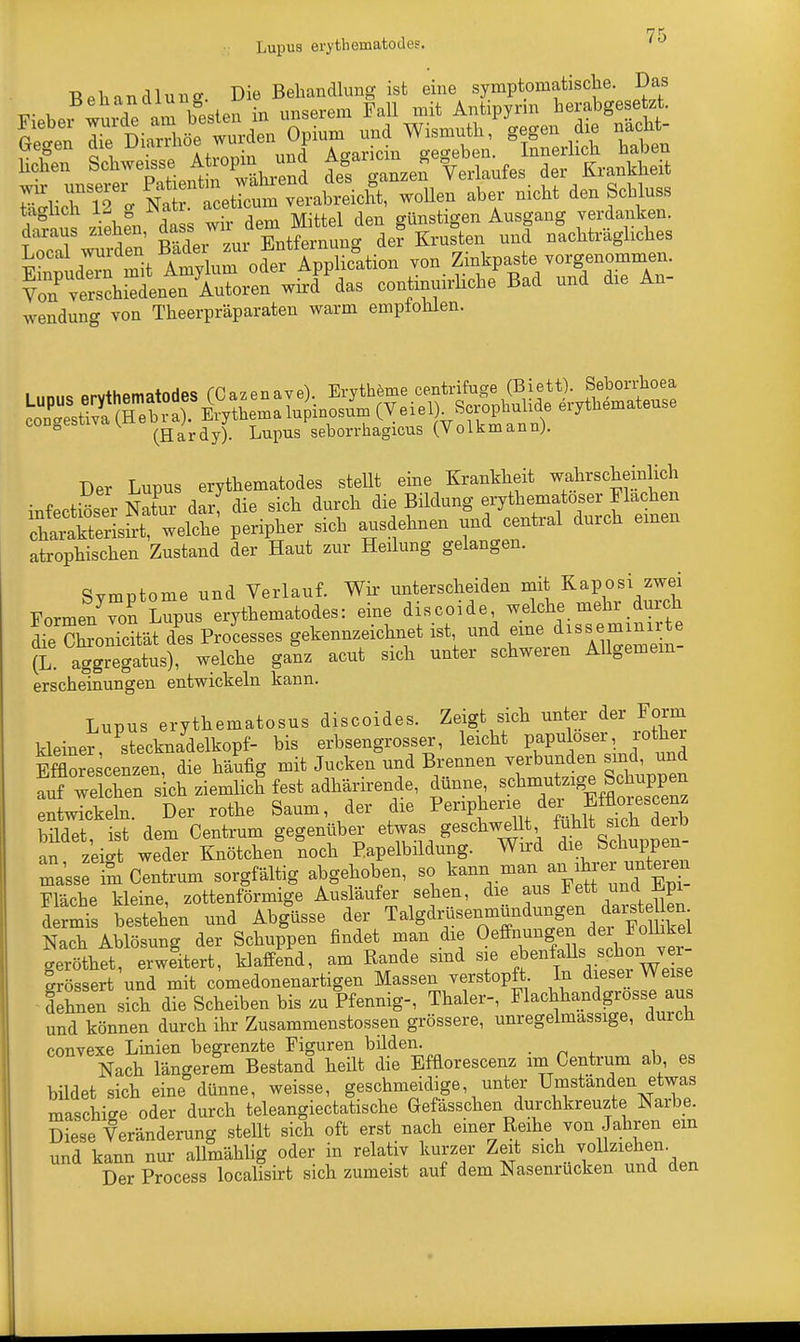 Lupus erythematodes. Behandlung Die Behandlung ist eine symptomatische. Das tagücli ia g iw- günstigen Ausgang verdanken, daraus zreheu ^^Xtoig d«?Kruste, uud uUträgliches Local wurueui Bade., ^ f°A ,io=tioI1 TOn Zinkpaste yorgenommen. KhSuLtÄr:fwWPPdas coutiuuirlieue Bad uud dre An- wendung von Theerpräparaten warm empfohlen. (Hardy). Lupus seborrhagious (Volkmann;. Der Lupus erythematodes stellt eine Krankheit wahrscheinlich infectiöser Nato darf die sich durch die Bildung erythematoder Flachen welche peripher sieb ausdehnen und central durch emen atrophischen Zustand der Haut zur Heilung gelangen. Symptome und Verlauf. Wir unterscheiden mit Kaposi zwei Formen von Lupus erythematodes: eine discoide welche mehr durch ÄonTcität d'es Processes gekennzeichnet ist und eine disseminirte (L. aggregatus), welche ganz acut sich unter schweren Allgemein erscheinungen entwickeln kann. Lupus erythematosus diseoides. Zeigt sich unter der Form kleiner, Stecknadelkopf- bis erbsengrosser, leicht papuoser, roher Efflorescenzen die häufig mit Jucken und Brennen verbunden sind, und ^^^^f^säi^^, dünne ^^f^Z entwickeln. Der rothe Saum der die ^P*en? ftoescenz bildet ist dem Centrum gegenüber etwas geschwellt fühlt sich deib an z'eiS weder Knötchen noch P.apelbildung. Wird die Schuppen- Lrim Centrum sorgfältig abgehoben, so kann man, an^^rer unteren Fläche kleine, zottenförmige Ausläufer sehen, die aus lett und_ .fcpi d rmis bestehen und Abglisse der Talgdrüsenmündungen ^^n- Nach Ablösung der Schuppen findet man die Oeffnungen der Follikel geröthet, erweitert, klafft, am Rande sind sie ebenfalls^ ^ Irössert und mit comedonenartigen Massen verstopft In diese Weise Shnen sich die Scheiben bis zu Pfennig-, Thaler-, Flachhandgrosse au und können durch ihr Zusammenstossen grössere, unregelmassige, durch convexe Linien begrenzte Figuren bilden. Nach längerem Bestand heilt die Efflorescenz im Centrum ab es bildet sich eine dünne, weisse, geschmeidige unter Umständen etwa« maschige oder durch teleangiectatische Gefasschen durchkreuzte Naibe. Diese Veränderung stellt sich oft erst nach einer Reihe von Jahren ein und kann nur allmählig oder in relativ kurzer Zeit sich vollziehen Der Process localisirt sich zumeist auf dem Nasenrucken und den