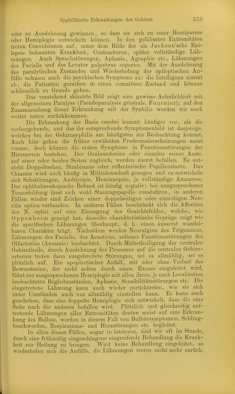 oder au Ausdehnung gewinnen, so dass sie sich zu einer Hemiparese oder Hemiplegie entwickeln können. In den gelähmten Extremitäten treten Convulsionen auf, unter dem Bilde der als Jackson'sche Epi- lepsie bekannten Krankheit, Contracturen, später vollständige Läh- mungen. Auch Sprachstörungen, Aphasie, Agraphie etc., Lähmungen des Facialis und des Levator palpebrae superior. Mit der Ausdehnung des paralytischen Zustandes und Wiederholung der epileptischen An- fälle nehmen auch die psychischen Symptome zu: die Intelligenz nimmt ab, die Patienten gerathen in einen comatösen Zustand und können schliesslich zu Grunde gehen. Das vorstehend skizzirte Bild zeigt eine gewisse Aehnlichkeit mit der allgemeinen Paralyse (Pseudoparalysie generale, Fournier); auf den Zusammenhang dieser Erkrankung mit der Syphilis werden wir noch weiter unten zurückkommen. Die Erkrankung der Basis cerebri kommt häufiger vor, als die vorhergehende, und das ihr entsprechende Symptomenbild ist dasjenige, welches bei der Gehirnsyphilis am häufigsten zur Beobachtung kommt. Auch hier gehen die früher erwähnten Prodromalerscheinungen meist voraus, doch können die ersten Symptome in Punctionsstörungen der Hirnnerven bestehen. Der Oculomotorius oder einzelne seiner Aeste, auf einer oder beiden Seiten zugleich, werden zuerst befallen. Es ent- steht Doppeltsehen, Strabismus oder reflectorische Pupillenstarre. Das Cbiasma wird auch häufig in Mitleidenschaft gezogen und es entwickeln sich Sehstörungen, Amblyopie, Hemianopsie, ja vollständige Amaurose. Der ophthalmoskopische Befund ist häufig negativ; bei ausgesprochener Tumorbildung lässt sich wohl Stauungspapille constatiren, in anderen Fällen wieder sind Zeichen einer doppelseitigen oder einseitigen Neu- ritis optica vorhanden. In anderen Fällen beschränkt sich die Affection der N. optici auf eine Einengung des Gesichtsfeldes, welche, wie Oppenheim gezeigt hat, dasselbe charakteristische Gepräge zeigt wie die specifischen Lähmungen überhaupt, d. h. einen äusserst wandel- baren Charakter trägt. Nächstdem werden Neuralgien des Trigeminus, Lähmungen des Facialis, des Acusticus, seltener Functionsstörungen des Olfactorius (Anosmie) beobachtet. Durch Mitbetheiligung der centralen Gehirntheile, durch Ausdehnung des Processes auf die centralen Gehirn- arterien treten dann ausgebreitete Störungen, sei es allmählig, sei es plötzlich auf. Ein apoplectischer Anfall, mit oder ohne Verlust des Bewusstseins, der nicht selten durch einen Excess eingeleitet wird, führt zur ausgesprochenen Hemiplegie mit allen ihren, je nach Localisation beobachteten Begleitzuständen, Aphasie, Sensibilitätsstörungen etc. Die eingetretene Lähmung kann auch wieder zurücktreten, wie sie sich unter Umständen auch nur allmählig einstellen kann. Es kann auch geschehen, dass eine doppelte Hemiplegie sich entwickelt, dass die eine Seite nach der anderen befallen wird. Plötzlich und gleichzeitig auf- tretende Lähmungen aller Extremitäten deuten meist auf eine Erkran- kung des Bulbus, werden in diesem Fall von Bulbärsymptomen, Schling- beschwerden, Respirations- und Herzstörungen etc. begleitet. In allen diesen Fällen, sogar in letzteren, sind wir oft im Stande, durch eine frühzeitig eingeschlagene eingreifende Behandlung die Krank- heit zur Heilung zu bringen. Wird keine Behandlung eingeleitet, so wiederholen sich die Anfälle, die Lähmungen treten nicht mehr zurück,