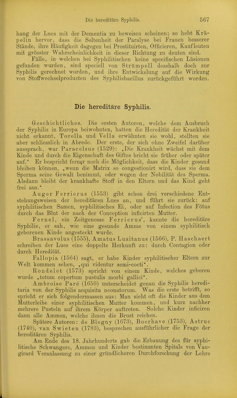 hang der Lues mit der Dementia zu beweisen scheinen; so hebt Krä- pelin hervor, dass die Seltenheit der Paralyse bei Frauen besserer Stände, ihre Häufigkeit dagegen bei Prostituirten, Officieren, Kauf leuten mit grösster Wahrscheinlichkeit in dieser Richtung zu deuten sind. Fälle, in welchen bei Syphilitischen keine specifischen Läsionen gefunden wurden, sind speciell von Strümpell desshalb doch zur Syphilis gerechnet worden, und ibre Entwickelung auf die Wirkung von Stoffwechselproducten des Syphilisbacillus zurückgeführt worden. Die hereditäre Syphilis. Geschichtliches. Die ersten Autoren, welche dem Ausbruch der Syphilis in Europa beiwohnten, hatten die Heredität der Krankheit nicht erkannt, Torella und Vella erwähnten sie wohl, stellten sie aber schliesslich in Abrede. Der erste, der sich ohne Zweifel darüber aussprach, war Paracelsus (1529): „Die Krankheit wächst mit dem Kinde und durch die Eigenschaft des Griftes bricht sie früher oder später auf. Er bespricht ferner noch die Möglichkeit, dass die Kinder gesund bleiben können, „wenn die Matrix so congestionirt wird, dass sie dem Sperma seine Gewalt benimmt, oder wegen der Nobilität des Sperma. Alsdann bleibt der krankhafte Stoff in den Eltern und das Kind geht frei aus. Auger Ferrierus (1553) gibt schon drei verschiedene Ent- stehungsweisen der hereditären Lues an, und führt sie zurück: auf syphilitischen Samen, syphilitisches Ei, oder auf Infection des Fötus durch das Blut der nach der Conception inficirten Mutter. Fernel, ein Zeitgenosse Ferrierus1, kannte die hereditäre Syphilis, er sah, wie eine gesunde Amme von einem syphilitisch geborenen Kinde angesteckt wurde. Brassavolus (1555), Amatus Lusitanus (1566), P. Haschaert schreiben der Lues eine doppelte Herkunft zu: durch Contagion oder durch Heredität. Fallopia (1564) sagt, er habe Kinder syphilitischer Eltern zur Welt kommen sehen, „qui videntur semi-cocti. Rondelet (1573) spricht von einem Kinde, welches geboren wurde „totum copertum pustulis morbi gallici. Ambroise Pare (1650) unterscheidet genau die Syphilis heredi- taria von der Syphilis acquisita neonatorum. Was die erste betrifft, so spricht er sich folgendermassen aus: Man sieht oft die Kinder aus dem Mutterleibe einer syphilitischen Mutter kommen, und kurz nachher mehrere Pusteln auf ihrem Körper auftreten. Solche Kinder inficiren dann alle Ammen, welche ihnen die Brust reichen. Spätere Autoren: de Blegny (1673), Boerhave (1753), Astruc (1740), van Swieten (1783), besprechen ausführlicher die Frage der hereditären Syphilis. Am Ende des 18. Jahrhunderts gab die Erbauung des für syphi- litische Schwangere, Ammen und Kinder bestimmten Spitals von Vau- girard Veranlassung zu einer gründlicheren Durchforschung der Lehre