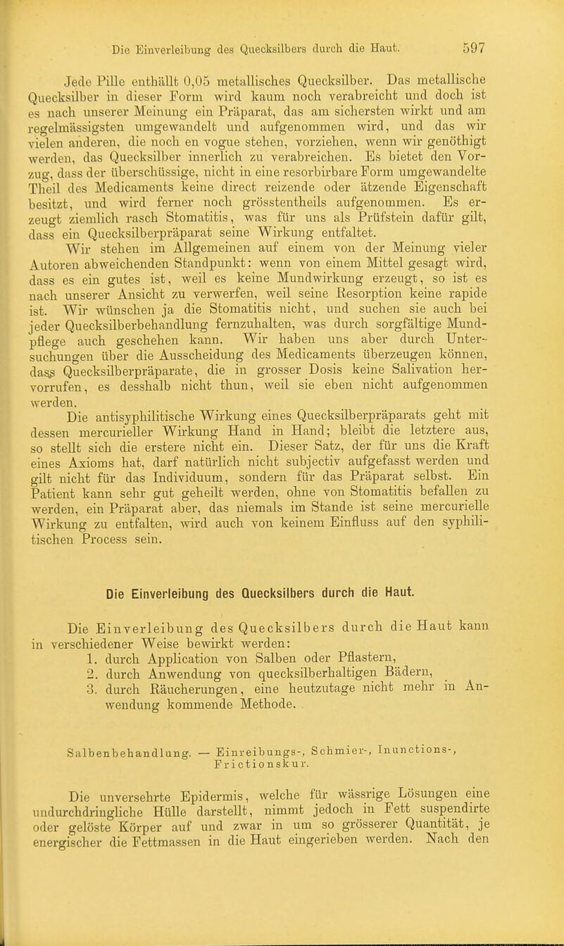 Jede Pille enthällt 0,05 metallisches Quecksilber. Das metallische Quecksilber in dieser Form wird kaum noch verabreicht und doch ist es nach unserer Meinung ein Präparat, das am sichersten wirkt und am regelmässigsten umgewandelt und aufgenommen wird, und das wir vielen anderen, die noch en vogue stehen, vorziehen, wenn wir genöthigt werden, das Quecksilber innerlich zu verabreichen. Es bietet den Vor- zug, dass der überschüssige, nicht in eine resorbirbare Form umgewandelte Theil des Medicaments keine direct reizende oder ätzende Eigenschaft besitzt, und wird ferner noch grösstentheils aufgenommen. Es er- zeugt ziemlich rasch Stomatitis, was für uns als Prüfstein dafür gilt, dass ein Quecksilberpräparat seine Wirkung entfaltet. Wir stehen im Allgemeinen auf einem von der Meinung vieler Autoren abweichenden Standpunkt: wenn von einem Mittel gesagt wird, dass es ein gutes ist, weil es keine Mundwirkung erzeugt, so ist es nach unserer Ansicht zu verwerfen, weil seine Resorption keine rapide ist. Wir wünschen ja die Stomatitis nicht, und suchen sie auch bei jeder Quecksilberbehandlung fernzuhalten, was durch sorgfältige Mund- pflege auch geschehen kann. Wir haben uns aber durch Unter- suchungen über die Ausscheidung des Medicaments überzeugen können, da§s Quecksilberpräparate, die in grosser Dosis keine Salivation her- vorrufen, es desshalb nicht thun, weil sie eben nicht aufgenommen werden. Die antisyphilitische Wirkung eines Quecksilberpräparats geht mit dessen mercurieller Wirkung Hand in Hand; bleibt die letztere aus, so stellt sich die erstere nicht ein. Dieser Satz, der für uns die Kraft eines Axioms hat, darf natürlich nicht subjectiv aufgefasst werden und gilt nicht für das Individuum, sondern für das Präparat selbst. Ein Patient kann sehr gut geheilt werden, ohne von Stomatitis befallen zu werden, ein Präparat aber, das niemals im Stande ist seine mercurielle Wirkung zu entfalten, wird auch von keinem Einfluss auf den syphili- tischen Process sein. Die Einverleibung des Quecksilbers durch die Haut. Die Einverleibung des Quecksilbers durch die Haut kann in verschiedener Weise bewirkt werden: 1. durch Application von Salben oder Pflastern, 2. durch Anwendung von quecksilberhaltigen Bädern, 3. durch Räucherungen, eine heutzutage nicht mehr in An- wendung kommende Methode. Salbenbehandlung. — Einreibungs-, Schmier-, Inunctions-, Frictionskur. Die unversehrte Epidermis, welche für wässrige Lösungen eine undurchdringliche Hülle darstellt, nimmt jedoch in Fett suspendirte oder gelöste Körper auf und zwar in um so grösserer Quantität, je energischer die Fettmassen in die Haut eingerieben werden. Nach den