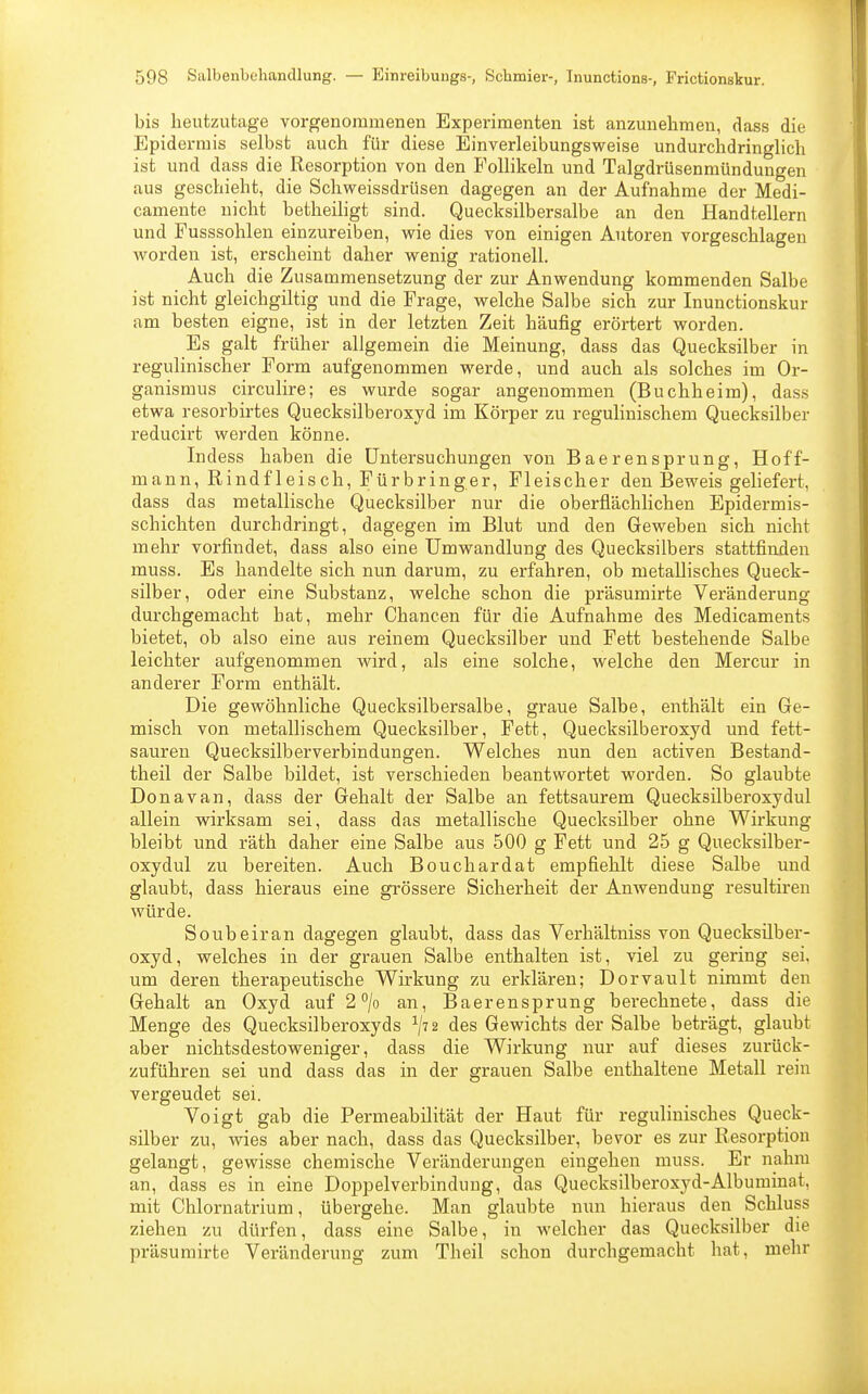 bis heutzutage vorgenommenen Experimenten ist anzunehmen, dass die Epidermis selbst auch für diese Einverleibungsweise undurchdringlich ist und dass die Resorption von den Follikeln und Talgdrüsenmündungen aus geschieht, die Schweissdrüsen dagegen an der Aufnahme der Medi- camente nicht betheiligt sind. Quecksilbersalbe an den Handtellern und Fusssohlen einzureiben, wie dies von einigen Autoren vorgeschlagen worden ist, erscheint daher wenig rationell. Auch die Zusammensetzung der zur Anwendung kommenden Salbe ist nicht gleichgiltig und die Frage, welche Salbe sich zur Inunctionskur am besten eigne, ist in der letzten Zeit häufig erörtert worden. Es galt früher allgemein die Meinung, dass das Quecksilber in regulinischer Form aufgenommen werde, und auch als solches im Or- ganismus circulire; es wurde sogar angenommen (Buchheim), dass etwa resorbirtes Quecksilberoxyd im Körper zu regulinischem Quecksilber reducirt werden könne. Indess haben die Untersuchungen von Baerensprung, Hoff- mann, Rindfleisch, Fürbringer, Fleischer den Beweis geliefert, dass das metallische Quecksilber nur die oberflächlichen Epidermis- schichten durchdringt, dagegen im Blut und den Geweben sich nicht mehr vorfindet, dass also eine Umwandlung des Quecksilbers stattfinden muss. Es handelte sich nun darum, zu erfahren, ob metallisches Queck- silber, oder eine Substanz, welche schon die präsumirte Veränderung durchgemacht hat, mehr Chancen für die Aufnahme des Medicaments bietet, ob also eine aus reinem Quecksilber und Fett bestehende Salbe leichter aufgenommen wird, als eine solche, welche den Mercur in anderer Form enthält. Die gewöhnliche Quecksilbersalbe, graue Salbe, enthält ein Ge- misch von metallischem Quecksilber, Fett, Quecksilberoxyd und fett- sauren Quecksilberverbindungen. Welches nun den activen Bestand- teil der Salbe bildet, ist verschieden beantwortet worden. So glaubte Dona van, dass der Gehalt der Salbe an fettsaurem Quecksilberoxydul allein wirksam sei, dass das metallische Quecksilber ohne Wirkung bleibt und räth daher eine Salbe aus 500 g Fett und 25 g Quecksilber- oxydul zu bereiten. Auch Bouchardat empfiehlt diese Salbe und glaubt, dass hieraus eine grössere Sicherheit der Anwendung resultiren würde. Soubeiran dagegen glaubt, dass das Verhältniss von Quecksüber- oxyd, welches in der grauen Salbe enthalten ist, viel zu gering sei, um deren therapeutische Wirkung zu erklären; Dorvault nimmt den Gehalt an Oxyd auf 2 °/o an, Baerensprung berechnete, dass die Menge des Quecksilberoxyds l\n des Gewichts der Salbe beträgt, glaubt aber nichtsdestoweniger, dass die Wirkung nur auf dieses zurück- zuführen sei und dass das in der grauen Salbe enthaltene Metall rein vergeudet sei. Voigt gab die Permeabilität der Haut für regulinisches Queck- silber zu, wies aber nach, dass das Quecksilber, bevor es zur Resorption gelangt, gewisse chemische Veränderungen eingehen muss. Er nahm an, dass es in eine Doppelverbindung, das Quecksilberoxyd-Albuminat, mit Chlornatrium, übergehe. Man glaubte nun hieraus den Schluss ziehen zu dürfen, dass eine Salbe, in welcher das Quecksilber die präsumirte Veränderung zum Theil schon durchgemacht hat, mehr