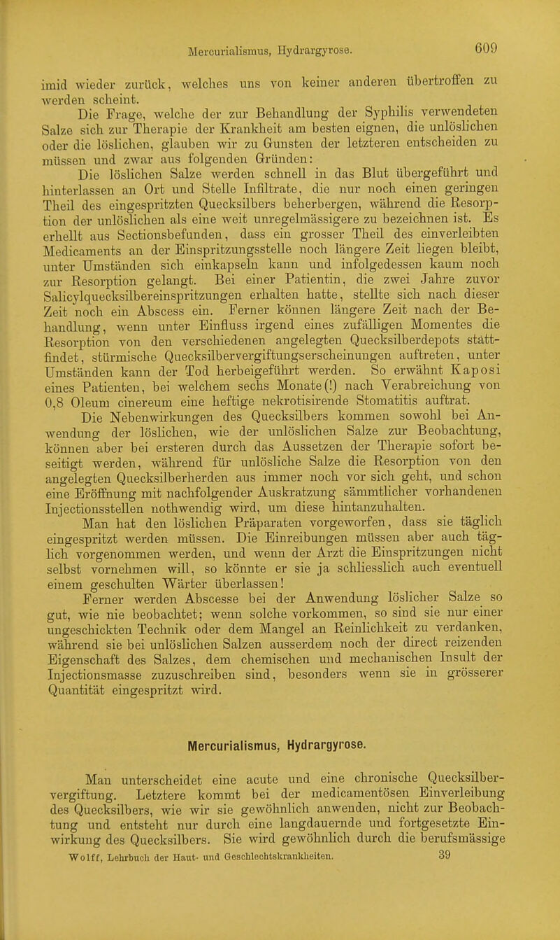 irnid wieder zurück, welches uns von keiner anderen übertroffen zu werden scheint. Die Frage, welche der zur Behandlung der Syphilis verwendeten Salze sich zur Therapie der Krankheit am besten eignen, die unlöslichen oder die löslichen, glauben wir zu Gunsten der letzteren entscheiden zu müssen und zwar aus folgenden Gründen: Die löslichen Salze werden schnell in das Blut übergeführt und hinterlassen an Ort und Stelle Infiltrate, die nur noch einen geringen Theil des eingespritzten Quecksilbers beherbergen, während die Resorp- tion der unlöslichen als eine weit unregelmässigere zu bezeichnen ist. Es erhellt aus Sectionsbefunden, dass ein grosser Theil des einverleibten Medicaments an der Einspritzungsstelle noch längere Zeit hegen bleibt, unter Umständen sich einkapseln kann und infolgedessen kaum noch zur Resorption gelangt. Bei einer Patientin, die zwei Jahre zuvor Salicylquecksilbereinspritzungen erhalten hatte, stellte sich nach dieser Zeit noch ein Abscess ein. Ferner können längere Zeit nach der Be- handlung, wenn unter Einfluss irgend eines zufälligen Momentes die Resorption von den verschiedenen angelegten Quecksilberdepots statt- findet, stürmische Quecksilbervergiftungserscheinungen auftreten, unter Umständen kann der Tod herbeigeführt werden. So erwähnt Kaposi eines Patienten, bei welchem sechs Monate (!) nach Verabreichung von 0,8 Oleum cinereum eine heftige nekrotisirende Stomatitis auftrat. Die Nebenwirkungen des Quecksilbers kommen sowohl bei An- wendung der löslichen, wie der unlöslichen Salze zur Beobachtung, können aber bei ersteren durch das Aussetzen der Therapie sofort be- seitigt werden, während für unlösliche Salze die Resorption von den angelegten Quecksilberherden aus immer noch vor sich geht, und schon eine Eröffnung mit nachfolgender Auskratzung sämmtlicher vorhandenen Injectionsstellen nothwendig wird, um diese hintanzuhalten. Man hat den löslicben Präparaten vorgeworfen, dass sie täglich eingespritzt werden müssen. Die Einreibungen müssen aber auch täg- lich vorgenommen werden, und wenn der Arzt die Einspritzungen nicht selbst vornebmen will, so könnte er sie ja schliesslich auch eventuell einem geschulten Wärter überlassen! Ferner werden Abscesse bei der Anwendung löslicher Salze so gut, wie nie beobachtet; wenn solche vorkommen, so sind sie nur einer ungeschickten Technik oder dem Mangel an Reinlichkeit zu verdanken, während sie bei unlöslichen Salzen ausserdem noch der direct reizenden Eigenschaft des Salzes, dem chemischen und mechanischen Insult der Injectionsmasse zuzuschreiben sind, besonders wenn sie in grösserer Quantität eingespritzt wird. Mercurialismus, Hydrargyrose. Mau unterscheidet eine acute und eine chronische Quecksilber- vergiftung. Letztere kommt bei der medicamentösen Einverleibung des Quecksilbers, wie wir sie gewöhnlich anwenden, nicht zur Beobach- tung und entsteht nur durch eine langdauernde und fortgesetzte Ein- wirkung des Quecksilbers. Sie wird gewöhnlich durch die berufsmässige Wolff, Lehrbuch der Haut- und Geschlechtskrankheiten. 39