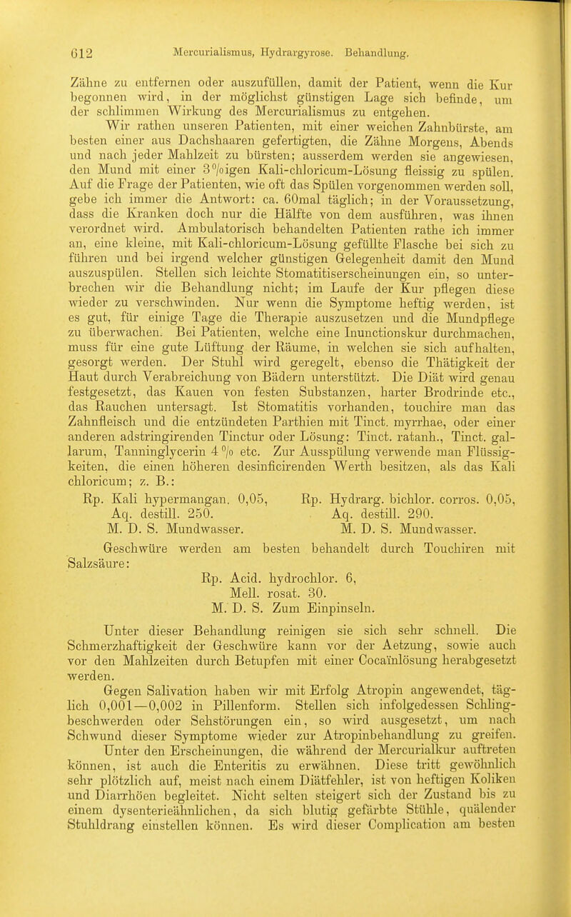 Zähne zu entfernen oder auszufüllen, damit der Patient, wenn die Kur begonnen wird, in der möglichst günstigen Lage sich befinde, um der schlimmen Wirkung des Mercurialismus zu entgehen. Wir rathen unseren Patienten, mit einer weichen Zahnbürste, am besten einer aus Dachshaaren gefertigten, die Zähne Morgens, Abends und nach jeder Mahlzeit zu bürsten; ausserdem werden sie angewiesen, den Mund mit einer 3°/oigen Kali-chloricum-Lösung fieissig zu spülen. Auf die Frage der Patienten, wie oft das Spülen vorgenommen werden soll, gebe ich immer die Antwort: ca. 60mal täglich; in der Voraussetzung, dass die Kranken doch nur die Hälfte von dem ausführen, was ihnen verordnet wird. Ambulatorisch behandelten Patienten rathe ich immer an, eine kleine, mit Kali-chloricum-Lösung gefüllte Flasche bei sich zu führen und bei irgend welcher günstigen Gelegenheit damit den Mund auszuspülen. Stellen sich leichte Stomatitiserscheinungen ein, so unter- brechen wir die Behandlung nicht; im Laufe der Kur pflegen diese wieder zu verschwinden. Nur wenn die Symptome heftig werden, ist es gut, für einige Tage die Therapie auszusetzen und die Mundpflege zu überwachen! Bei Patienten, welche eine Inunctionskur durchmachen, muss für eine gute Lüftung der Räume, in welchen sie sich aufhalten, gesorgt werden. Der Stuhl wird geregelt, ebenso die Thätigkeit der Haut durch Verabreichung von Bädern unterstützt. Die Diät wird genau festgesetzt, das Kauen von festen Substanzen, harter Brodrinde etc., das Rauchen untersagt. Ist Stomatitis vorhanden, touchire man das Zahnfleisch und die entzündeten Parthien mit Tinct. myrrhae, oder einer anderen adstringirenden Tinctur oder Lösung: Tinct. ratanh., Tinct. gal- larum, Tanninglycerin 4 °/o etc. Zur Ausspülung verwende man Flüssig- keiten, die einen höheren desinficirenden Werth besitzen, als das Kali chloricum; z. B.: Rp. Kali hypermangan. 0,05, Rp. Hydrarg. bichlor. corros. 0,05, Aq. destill. 250. Aq. destill. 290. M. D. S. Mundwasser. M. D. S. Mundwasser. Geschwüre werden am besten behandelt durch Touchiren mit Salzsäure: Rp. Acid. hydrochlor. 6, Meli, rosat. 30. M. D. S. Zum Einpinseln. Unter dieser Behandlung reinigen sie sich sehr schnell. Die Schrnerzhaftigkeit der Geschwüre kann vor der Aetzung, sowie auch vor den Mahlzeiten durch Betupfen mit einer Coca'inlösung herabgesetzt werden. Gegen Salivation haben wir mit Erfolg Atropin angewendet, täg- lich 0,001—0,002 in Pillenform. Stellen sich infolgedessen Schling- beschwerden oder Sehstörungen ein, so wird ausgesetzt, um nach Schwund dieser Symptome wieder zur Atropinbehandlung zu greifen. Unter den Erscheinungen, die während der Mercurialkur auftreten können, ist auch die Enteritis zu erwähnen. Diese tritt gewöhnlich sehr plötzlich auf, meist nach einem Diätfehler, ist von heftigen Koliken und Diarrhöen begleitet. Nicht selten steigert sich der Zustand bis zu einem dysenterieähnlichen, da sich blutig gefärbte Stühle, quälender Stuhldrang einstellen können. Es wird dieser Complication am besten