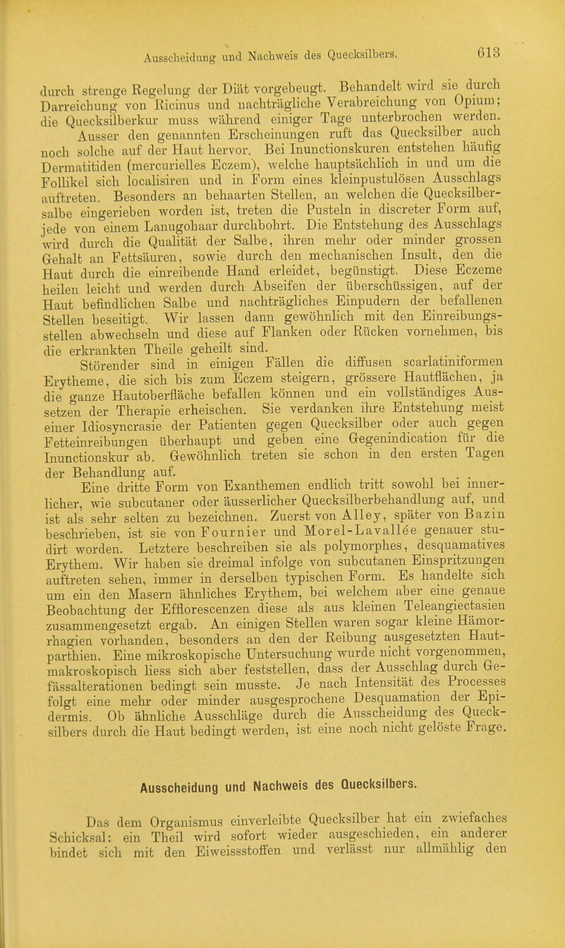 Ausscheidung und Nachweis des Quecksilbers. durch strenge Regelung der Diät vorgebeugt. Behandelt wird sie durch Darreichung von Ricinus und nachträgliche Verabreichung von Opium; die Quecksilberkur muss während einiger Tage unterbrochen werden. Ausser den genannten Erscheinungen ruft das Quecksilber auch noch solche auf der Haut hervor. Bei Inunctionskuren entstehen häufig Dermatitiden (mercurielles Eczem), welche hauptsächlich in und um die Follikel sich localisiren und in Form eines kleinpustulösen Ausschlags auftreten. Besonders an behaarten Stellen, an welchen die Quecksilber- salbe eingerieben worden ist, treten die Pusteln in discreter Form auf, jede von einem Lanugohaar durchbohrt. Die Entstehung des Ausschlags wird durch die Qualität der Salbe, ihren mehr oder minder grossen Gehalt an Fettsäuren, sowie durch den mechanischen Insult, den die Haut durch die einreibende Hand erleidet, begünstigt. Diese Eczeme heilen leicht und werden durch Abseifen der überschüssigen, auf der Haut befindlichen Salbe und nachträgliches Einpudern der befallenen Stellen beseitigt. Wir lassen dann gewöhnlich mit den Einreibungs- stellen abwechseln und diese auf Flanken oder Rücken vornehmen, bis die erkrankten Tb eile geheilt sind. Störender sind in einigen Fällen die diffusen scarlatiniformen Erytheme, die sich bis zum Eczem steigern, grössere Hautflächen, ja die ganze Hautoberfläche befallen können und ein vollständiges Aus- setzen der Therapie erheischen. Sie verdanken ihre Entstehung meist einer Idiosyncrasie der Patienten gegen Quecksilber oder auch gegen Fetteinreibungen überhaupt und geben eine Gegenindication für die Inunctionskur ab. Gewöhnlich treten sie schon in den ersten Tagen der Behandlung auf. . _ Eine dritte Form von Exanthemen endlich tritt sowohl bei inner- licher, wie subcutaner oder äusserlicher Quecksilberbehandlung auf, und ist als sehr selten zu bezeichnen. Zuerst von Alley, später von Bazin beschrieben, ist sie vonFournier und Morel-Lavallee genauer stu- dirt worden. Letztere beschreiben sie als polymorphes, desquamatives Erythem. Wir haben sie dreimal infolge von subcutanen Einspritzungen auftreten sehen, immer in derselben typischen Form. Es handelte sich um ein den Masern ähnliches Erythem, bei welchem aber eine genaue Beobachtung der Efflorescenzen diese als aus kleinen Teleangiectasien zusammengesetzt ergab. An einigen Stellen waren sogar kleine Hämor- rhagien vorhanden, besonders an den der Reibung ausgesetzten Haut- parthien. Eine mikroskopische Untersuchung wurde nicht vorgenommen, makroskopisch Hess sich aber feststellen, dass der Ausschlag durch Ge- fässalterationen bedingt sein musste. Je nach Intensität des Processes folgt eine mehr oder minder ausgesprochene Desquamation der Epi- dermis. Ob ähnliche Ausschläge durch die Ausscheidung des Queck- silbers durch die Haut bedingt werden, ist eine noch nicht gelöste Frage. Ausscheidung und Nachweis des Quecksilbers. Das dem Organismus einverleibte Quecksilber hat ein zwiefaches Schicksal: ein Theil wird sofort wieder ausgeschieden, ein anderer bindet sich mit den Eiweissstoffen und verlässt nur allmählig den