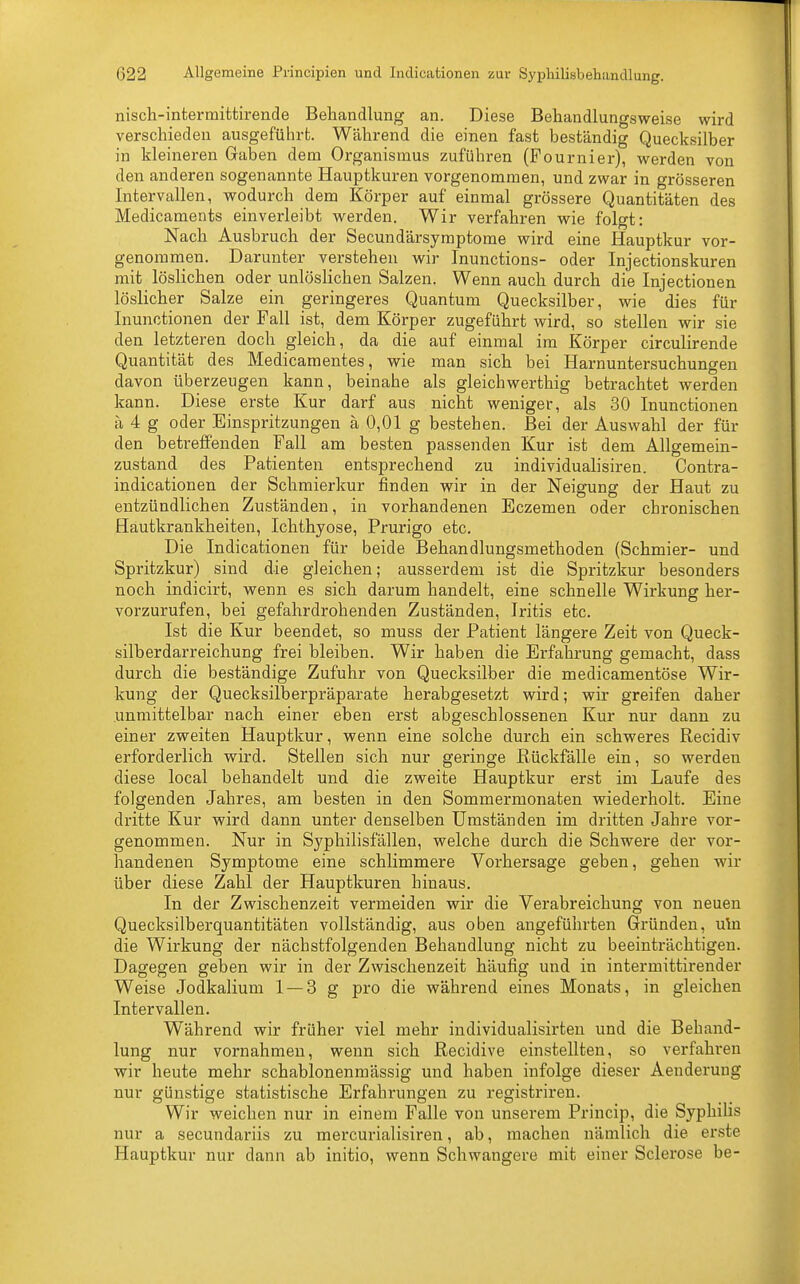 nisch-intermittirende Behandlung an. Diese Behandlungsweise wird verschieden ausgeführt. Während die einen fast beständig Quecksilber in kleineren Gaben dem Organismus zuführen (Fournier), werden von den anderen sogenannte Hauptkuren vorgenommen, und zwar in grösseren Intervallen, wodurch dem Körper auf einmal grössere Quantitäten des Medicaments einverleibt werden. Wir verfahren wie folgt: Nach Ausbruch der Secundärsymptome wird eine Hauptkur vor- genommen. Darunter verstehen wir Inunctions- oder Injectionskuren mit löslichen oder unlöslichen Salzen. Wenn auch durch die Injectionen löslicher Salze ein geringeres Quantum Quecksilber, wie dies für Inunctionen der Fall ist, dem Körper zugeführt wird, so stellen wir sie den letzteren doch gleich, da die auf einmal im Körper circulirende Quantität des Medicamentes, wie man sich bei Harnuntersuchungen davon überzeugen kann, beinahe als gleichwertig betrachtet werden kann. Diese erste Kur darf aus nicht weniger, als 30 Inunctionen ä 4 g oder Einspritzungen ä 0,01 g bestehen. Bei der Auswahl der fin- den betreffenden Fall am besten passenden Kur ist dem Allgemein- zustand des Patienten entsprechend zu individualisiren. Contra- indicationen der Schmierkur finden wir in der Neigung der Haut zu entzündlichen Zuständen, in vorhandenen Eczemen oder chronischen Hautkrankheiten, Ichthyose, Prurigo etc. Die Indicationen für beide Behandlungsmethoden (Schmier- und Spritzkur) sind die gleichen; ausserdem ist die Spritzkur besonders noch indicirt, wenn es sich darum handelt, eine schnelle Wirkung her- vorzurufen, bei gefahrdrohenden Zuständen, Iritis etc. Ist die Kur beendet, so muss der Patient längere Zeit von Queck- silberdarreichung frei bleiben. Wir haben die Erfahrung gemacht, dass durch die beständige Zufuhr von Quecksilber die medicamentöse Wir- kung der Quecksilberpräparate herabgesetzt wird; wir greifen daher unmittelbar nach einer eben erst abgeschlossenen Kur nur dann zu einer zweiten Hauptkur, wenn eine solche durch ein schweres Recidiv erforderlich wird. Stellen sich nur geringe Rückfälle ein, so werden diese local behandelt und die zweite Hauptkur erst im Laufe des folgenden Jahres, am besten in den Sommermonaten wiederholt. Eine dritte Kur wird dann unter denselben Umständen im dritten Jahre vor- genommen. Nur in Syphilisfällen, welche durch die Schwere der vor- handenen Symptome eine schlimmere Vorhersage geben, gehen wir über diese Zahl der Hauptkuren hinaus. In der Zwischenzeit vermeiden wir die Verabreichung von neuen Quecksilberquantitäten vollständig, aus oben angeführten Gründen, uln die Wirkung der nächstfolgenden Behandlung nicht zu beeinträchtigen. Dagegen geben wir in der Zwischenzeit häufig und in intermittirender Weise Jodkalium 1 — 3 g pro die während eines Monats, in gleichen Intervallen. Während wir früher viel mehr individualisirten und die Behand- lung nur vornahmen, wenn sich Recidive einstellten, so verfahren wir heute mehr schablonenmässig und haben infolge dieser Aenderung nur günstige statistische Erfahrungen zu registriren. Wir weichen nur in einem Falle von unserem Princip, die Syphilis nur a secundariis zu mercurialisiren, ab, machen nämlich die erste Hauptkur nur dann ab initio, wenn Schwangere mit einer Sclerose be-