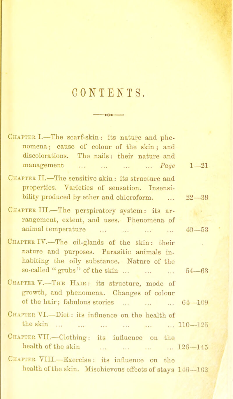 CONTENTS. Chapter I.—The scarf-skin : its nature and phe- nomena ; cause of colour of the skin; and discolorations. The nails: their nature and management ... ... ... ... Page 1—21 Chapter II.—The sensitive skin: its structure and properties. Varieties of sensation. Insensi- bility produced by ether and chloroform. ... 22—39 Chapter III.—The perspiratory system : its ar- rangement, extent, and uses. Phenomena of animal temperature ... ... ... ... 40—53 Chapter IV.—The oil-glands of the skin: their nature and purposes. Pai'asitic animals in- habiting the oily substance. Nature of the so-called  grubs  of the skin 54—63 Chapter V.—The Hair: its structure, mode of growth, and phenomena. Changes of colour of the hair; fabulous stories 61—109 Chapter VI.—Diet: its influence on the health of the skin 110—125 Chapter VII.—Clothing: its influence on the health of the skin 126—] 15 Chapter VIII.—Exercise: its influence on the health of the skin. Mischievous effects of stays 116—162