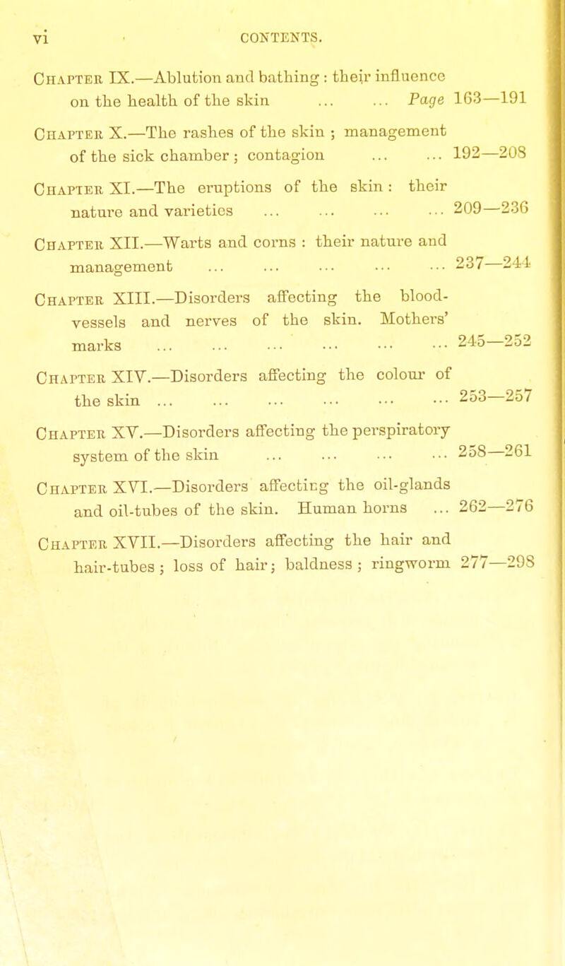 Chapter IX.—Ablution and bathing : their influence on the health of the skin Page 163—191 Chapter X.—The rashes of the skin ; management of the sick chamber ; contagion 192—208 Chapter XI.—The eruptions of the skin : their nature and vai-ieties ... ... ... ... 209—236 Chapter XII.—Warts and corns : their nature and management ... ... ... ••• ••• 237—241 Chapter XIII.—Disorders affecting the blood- vessels and nerves of the skin. Mothers' marks ... ... ••• ■•■ ••■ ••• 245 2o^ Chapter XIV.—Disorders affecting the colour of the skin 253—257 Chapter XV.—Disorders affecting the perspiratory system of the skin ... ... ••• ■•• 258 261 Chapter XVI.—Disorders affecting the oil-glands and oil-tubes of the skin. Human horns ...262—276 Chapter XVII.—Disorders affecting the hair and hair-tubes; loss of hair; baldness; ringworm 277—29S