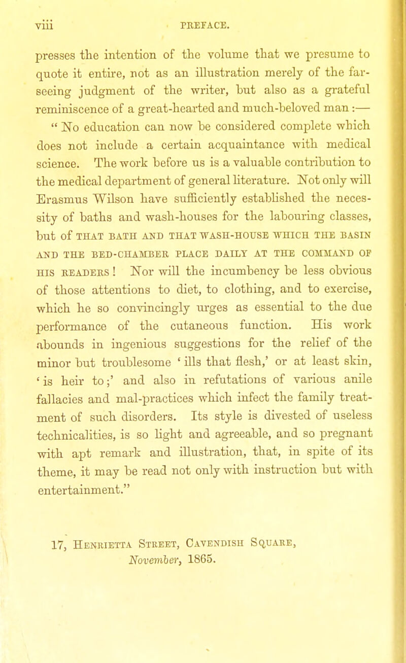 presses the intention of the volume that we presume to quote it entire, not as an illustration merely of the far- seeing judgment of the writer, but also as a grateful reminiscence of a great-hearted and much-beloved man:— No education can now be considered complete wbich does not include a certain acquaintance with medical science. The work before us is a valuable contribution to the medical department of general literature. Not only will Erasmus Wilson have sufficiently established the neces- sity of baths and wash-houses for the labouring classes, but of THAT BATH AND THAT WASH-HOUSE WHICH THE BASIN AND THE BED - CHAMBER PLACE DAILY AT THE COMMAND OF His readers ! Nor will the incumbency be less obvious of those attentions to diet, to clothing, and to exercise, which he so convincingly urges as essential to the due performance of the cutaneous function. His work abounds in ingenious suggestions for the relief of the minor but troublesome ' ills that flesh,' or at least skin, ' is heir to;' and also in refutations of various anile fallacies and mal-practices which infect the family treat- ment of such disorders. Its style is divested of useless technicalities, is so light and agreeable, and so pregnant with apt remark and illustration, that, in spite of its theme, it may be read not only with instruction but with entertainment. 17, Henrietta Street, Cavendish Square, November, 1865.