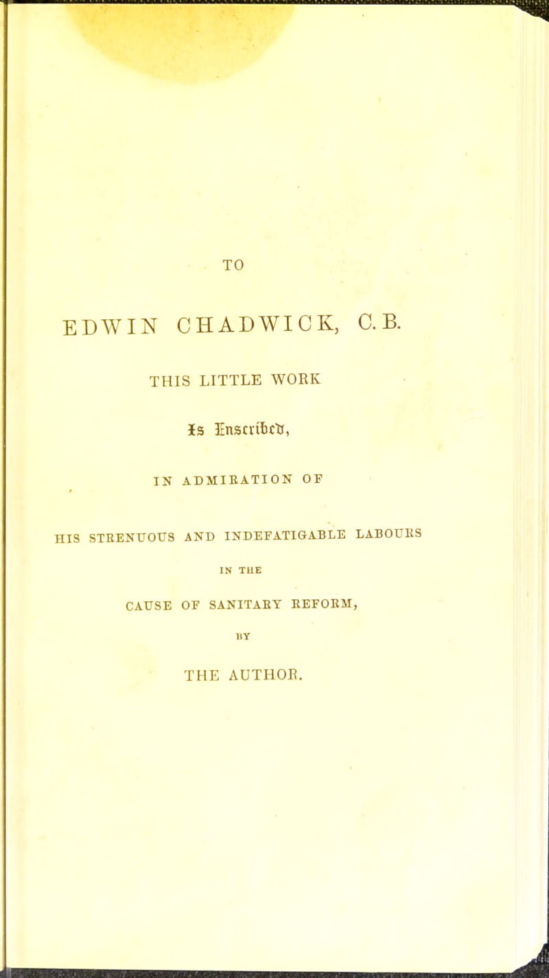 TO EDWIN CHADWICK, C. B. THIS LITTLE WORK 3Es InstribcU, IN ADMIEATION OF HIS STEENUOUS AND INDEFATIGABLE LABOUllS IN TUE CAUSE OF SANITARY EEFORM, BY THE AUTHOE.