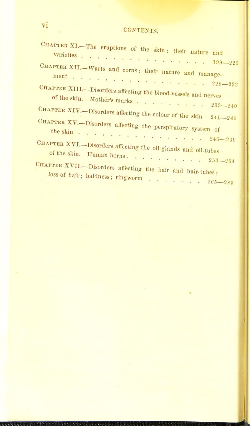 199 *'25 CH^Xrr.-Wans an. corns, t.e. nature an. n.ana,e- ' oi the skin, aiother's marks XIV.-M,orders affecting the cCour of the skin Xyi.-i>,or.ers affecting the oiLgiands and oiMulr' of the skin. Human horns. Crx.Px..Xyir.-Disorders afl^cting the hair and hair-tublr^'' loss of hair; baldness; ringworm 265—285 I