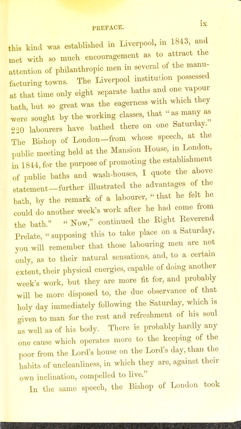 this kind was established in Liverpool, m 1843, and met with so mnch enconragement as to attract the attention of philanthropic men in several of the manu- facturing towns. The Liverpool institution possessed at that time only eight separate baths and one vapour bath, but so gx-eat was the eagerness with which they were sought by the worHng classes, that  as many a. 9 00 labourers have bathed there on one Saturday. The Bishop of London-from whose speech, at the public meeting held at the Mansion House, m London, in 1844 for the purpose of promoting the establishment of pubUc baths and wash-houses, I quote the above statement-fiu-ther iUustrated the advantages of the bath by the remark of a labourer, that he felt he could do another week's work after he had come from the bath.  Now, contmued the Right Reverend Prelate, supposing this to take place on a Saturday, you will remember that those labouring men are not only, as to their natm-al sensations, and, to a certam extent, their physical energies, capable of doing another week's work, but they are more fit for, and probably will be more cUsposed to, the due observance of that holy day immediately following the Satm-day, which is .riven to man for the rest and refreshment of his soul as well as of his body. There is probably hardly any one cause which operates more to the keeping of the poor from the Lord's house on the Lord's day, than the habits of uncleanliness, in which they are, against their own inclination, compelled to live. lu the same speech, the Bishop of London took