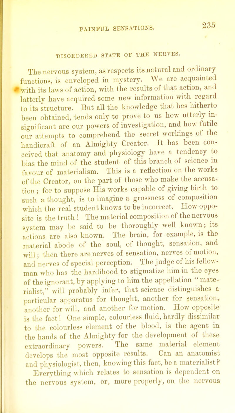 DISORDERED STATE OF THE NERVES. The nervous system, as respects itsnatnral and ordinary functions, is enveloped in mystery. We are acquainted * witli its laws of action, with the results of that action, and latterly have acquired some new information with regard to its structure. But all the knowledge that has hitherto been obtained, tends only to prove to us how utterly m- significant are our powers of investigation, and how futile our attempts to comprehend the secret workings of the handicraft of an Almighty Creator. It has been con- ceived that anatomy and physiology have a tendency to bias the mind of the student of tliis branch of science m favour of materialism. This is a reflection on the works of the Creator, on the part of those who make the accusa- tion ; for to suppose His works capable of giving birth^ to such a thought, is to imagine a grossness of composition which the real student knows to be incorrect. How oppo- site is the truth ! The material composition of the nervous system may be said to be thoroughly well known; its actions are also known. The brain, for example, is the material abode of the soul, of thought, sensation, and will; then there are nerves of sensation, nerves of motion, and nerves of special perception. The judge of his fellow- man who has the hardihood to stigmatize him in the eyes of the ignorant, by applying to him the appellation  mate- rialist, will probably infer, that science distinguishes a particular apparatus for thought, another for sensation, another for will, and another for motion. How opposite is the fact! One simple, colom-less fluid, hardly dissimilar to the colourless element of the blood, is the agent in the hands of the Almighty for the development of these extraordinary powers. The same material element develops the most opposite results. Can an anatomist and physiologist, then, knowing this fact, boa materialist? Everything which relates to sensation is dependent on the nervous system, or, more properly, on the nervous