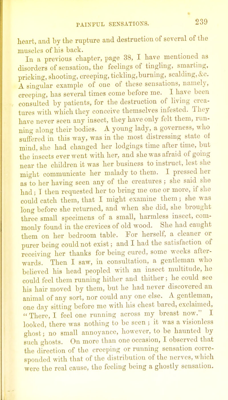 heart, and by the ruptm-e and destruction of several of the muscles of his back. In a previous chapter, page 38, I have mentioned as disorders of sensation, the feelings of tingling, smarting, pricking, shooting, creeping, tickhng, burning, scalding, &c. A singidar example of one of these sensations, namely, creepbig, has several times come before me. I have been considted by patients, for the destruction of living crea- tures with which they conceive themselves infested. They have never seen any insect, they have only felt them, run- ning along their bodies. A young lady, a governess, who suffered in this way, was in the most distressing state of mind, she had changed her lodgings time after time, but the insects ever went with her, and she was afraid of gonig near the children it was her business to instruct, lest she might communicate her malady to them. I pressed her as to her having seen any of the creatures ; she said she had ; T then requested her to bring me one or more, if she could catch them, that I might examine them; she was long before she returned, and when she did, she brought three small specimens of a small, harmless insect, com- monly found in the crevices of old wood. She had caught them on her bedroom table. For herself, a cleaner or purer being could not exist; and I had the satisfaction of receiving her thanks for being cured, some weeks after- wards. Then I saw, in consultation, a gentleman who bcheved his head peopled with an insect multitude, he could feel them running hither and thither ; he could see his hair moved by them, but he had never discovered an animal of any sort, nor could any one else. A gentleman, one day sitting before me with his chest bared, exclaimed,  There, I feel one running across my breast now. I looked, there was nothing to be seen ; it was a visionlcss ghost; no small annoyance, however, to be haimted by such ghosts. On more than one occasion, I observed tliat the direction of the creeping or running sensation corre- sponded with tl\at of the distribution of the nerves, which were the real cause, tho fceliug being a ghostly sensation.