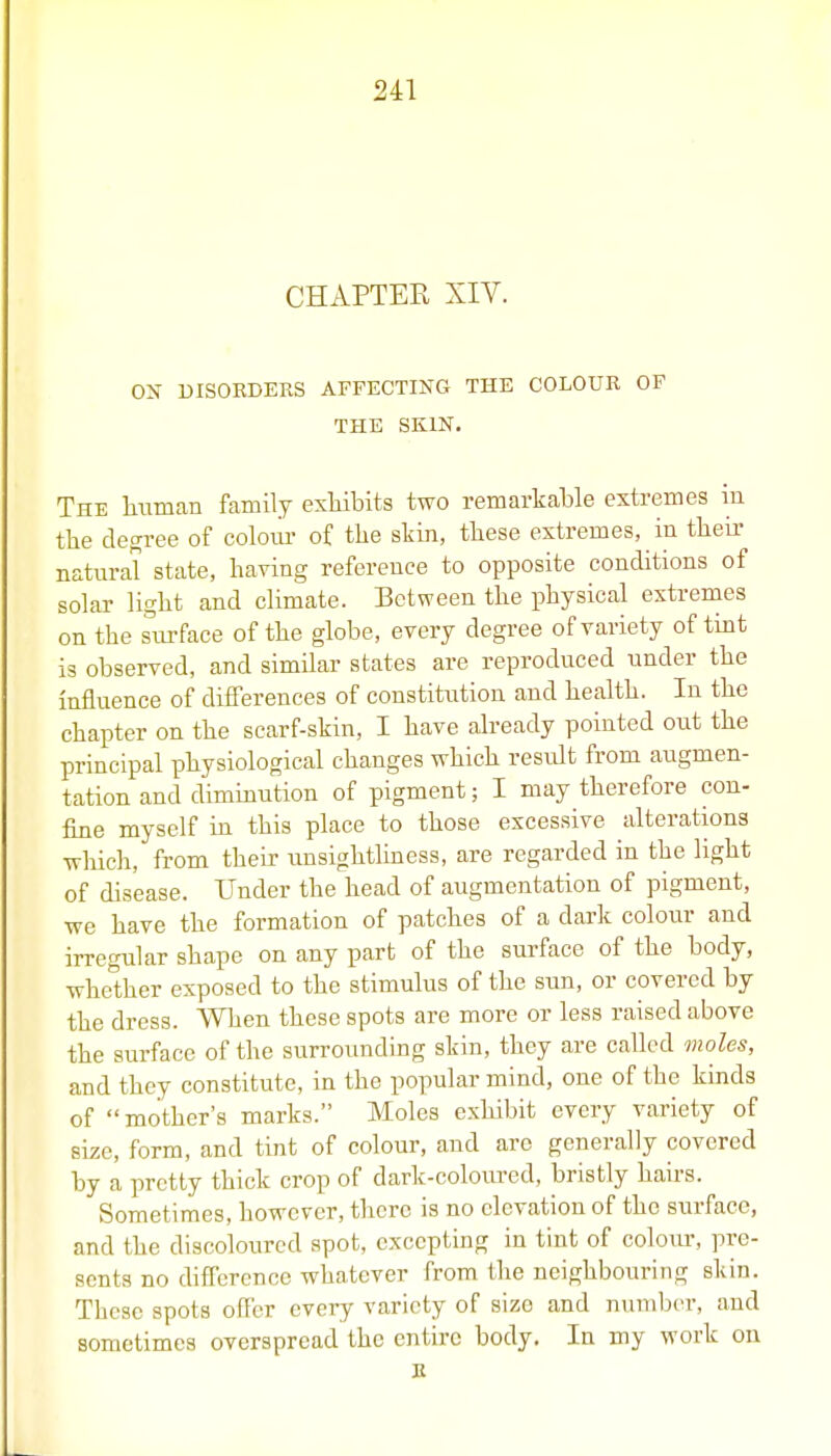 CHAPTER XIV. ON DISORDERS AFFECTING THE COLOUR OF THE SKIN. The human family exliibits two remarkable extremes in the degree of coloiu- of the skin, these extremes, in theu- natural state, having reference to opposite conditions of solar lis; ht and climate. Between the physical extremes on the surface of the globe, every degree of variety of tmt is observed, and similar states are reproduced under the influence of differences of constitution and health. In the chapter on the scarf-skin, I have already pointed out the principal physiological changes which result from augmen- tation and dimmution of pigment; I may therefore con- fine myself in this place to those excessive alterations which, from their unsightliness, are regarded in the light of disease. Under the head of augmentation of pigment, we have the formation of patches of a dark colour and irregular shape on any part of the surface of the body, whether exposed to the stimulus of the sun, or covered by the dress. When these spots are more or less raised above the surface of the surrounding skin, they are called moles, and they constitute, in the popular mind, one of the kinds of mother's marks. Moles exhibit every variety of size, form, and tint of colour, and arc generally covered by a pretty thick crop of dark-coloured, bristly hahs. Sometimes, however, there is no elevation of the surface, and the discoloured spot, excepting in tint of colom-, pre- sents no difference whatever from the neighbouring skin. These spots offer every variety of size and number, and sometimes overspread the entire body. In my work on E