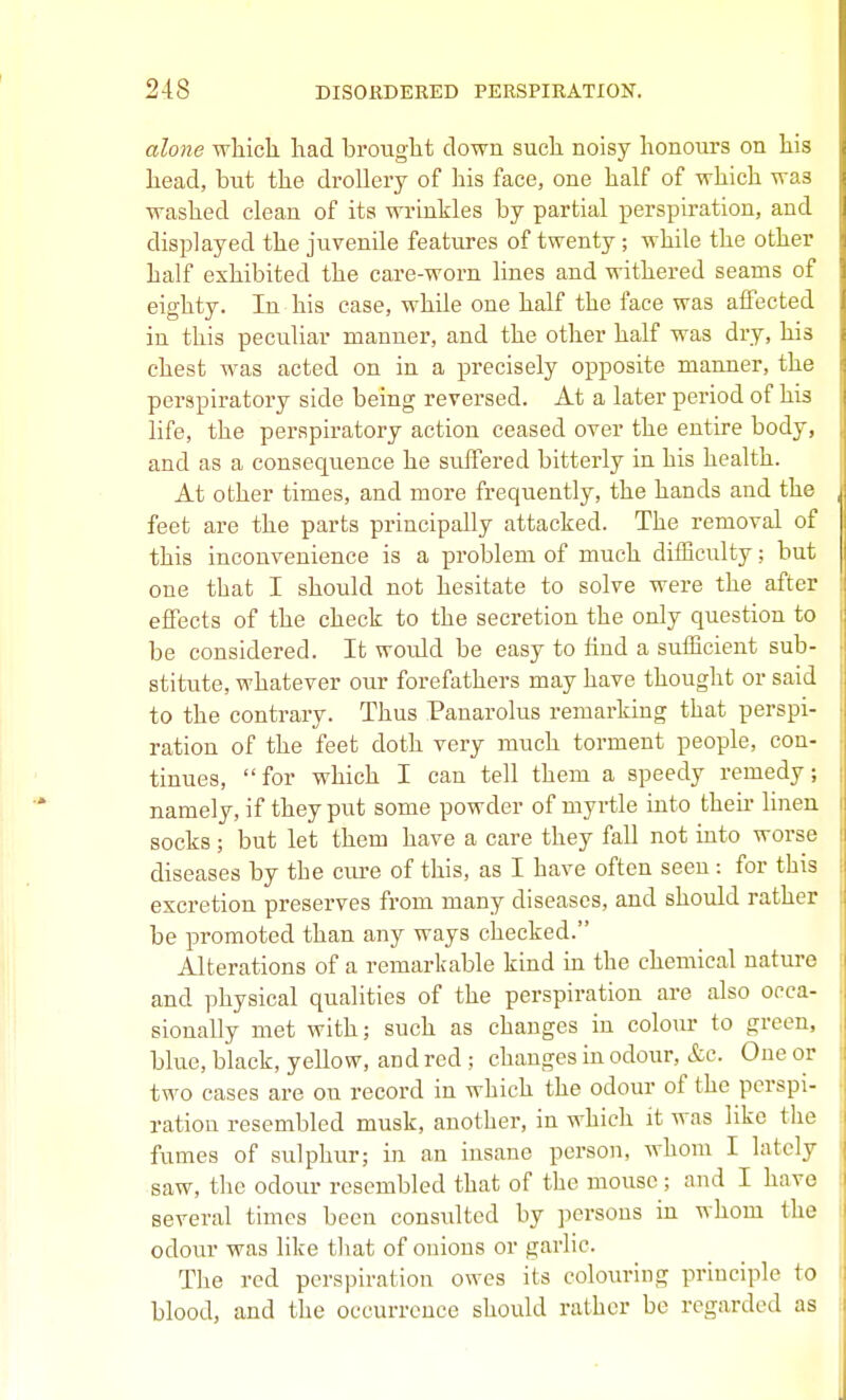 alone which had brought down such noisy honours on his head, but the drollery of his face, one half of which was washed clean of its wrinkles by partial x^erspiration, and displayed the juvenile features of twenty; while the other half exhibited the care-worn lines and withered seams of eighty. In his case, while one half the face was affected in this peculiar manner, and the other half was dry, his chest was acted on in a precisely opposite manner, the perspiratory side being reversed. At a later period of his life, the perspiratory action ceased over the entire body, and as a consequence he suffered bitterly in his health. At other times, and more frequently, the hands and the feet are the parts principally attacked. The removal of this inconvenience is a problem of much difficulty; but one that I should not hesitate to solve were the after effects of the check to the secretion the only question to be considered. It would be easy to find a sufficient sub- stitute, whatever our forefathers may have thought or said to the contrary. Thus Panarolus remarking that perspi- ration of the feet doth very much torment people, con- tinues, for which I can tell them a speedy remedy; namely, if they put some powder of myrtle into their linen socks ; but let them have a care they fall not into worse diseases by the cure of this, as I have often seen : for this excretion preserves from many diseases, and should rather be promoted than any ways checked. Alterations of a remarkable kind in the chemical nature and physical qualities of the perspiration are also occa- sionally met with; such as changes in colour to green, blue, black, yellow, and red; changes in odour, &c. One or two cases are on record in which the odour of the perspi- ration resembled musk, another, in which it was like the fumes of sulphur; in an insane person, whom I lately saw, the odour resembled that of the mouse ; and I have several times been consvdted by persons in whom the odour was like tliat of onions or garlic. The red perspiration owes its colouring principle to blood, and the occurrence should rather be regarded as