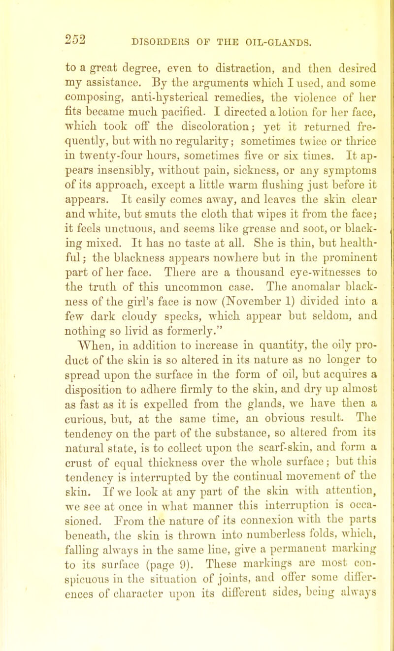 to a great degree, even to distraction, and then desired my assistance. By the ai-guments which I used, and some composing, anti-hysterical remedies, the violence of her fits became much pacified. I directed a lotion for her face, which took off the discoloration; yet it returned fre- quently, but with no regularity; sometimes twice or thrice in twenty-four hours, sometimes five or six times. It ap- pears insensibly, without pain, sickness, or any symptoms of its approach, except a little warm flushing just before it appears. It easily comes away, and leaves the skin clear and white, but smuts the cloth that wipes it from the face; it feels unctuous, and seems like grease and soot, or black- ing mixed. It has no taste at all. She is thin, but health- ful ; the blackness appears nowhere but in the prominent part of her face. There ai-e a thousand eye-witnesses to the truth of this uncommon case. The anomalar black- ness of the girl's face is now (November 1) divided into a few dark cloudy specks, which appear but seldom, and nothing so livid as foz'merly. When, in addition to increase in quantity, the oily pro- duct of the skin is so altered in its nature as no longer to spread upon the surface in the form of oil, but acquires a disposition to adhere firmly to the skin, and dry up almost as fast as it is expelled from the glands, we have then a curious, but, at the same time, an obvious result. The tendency on the part of the substance, so altered from its natural state, is to collect upon the scarf-skin, and form a crust of equal thickness over the whole surface; but this tendency is interrupted by the continual movement of the skin. If we look at any part of the skin with attention, we see at once in what manner this interruption is occa- sioned. From the nature of its connexion with the parts beneath, the skin is thrown into numberless folds, which, falling always in the same Hue, give a permanent marking to its surface (page 9). These markings are most con- spicuous in the situation of joints, and offer some difler- ences of character upon its different sides, being always