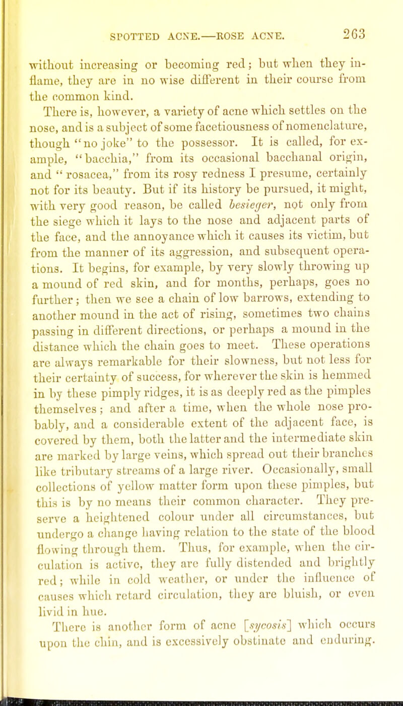 without iucreasing or becomiug red; but when they iu- flame, they care in no wise diiferent in their course from the common kind. There is, however, a variety of acne which settles on the nose, and is a subject of some facetiousness of nomenclatiu-e, though no joke to the possessor. It is called, for ex- ample, bacchia, from its occasional bacchanal origin, and  rosacea, from its rosy redness I presume, certainly not for its beauty. But if its history be pursued, it might, with very good reason, be called besieger, not only from the siege which it lays to the nose and adjacent parts of the face, and the annoyance which it causes its victim, but from the manner of its aggression, and subsequent opera- tions. It begins, for example, by very slowly throwing up a mound of red skin, and for months, perhaps, goes no further; then we see a chain of low barrows, extending to another mound in the act of rising, sometimes two chains passing in different directions, or perhaps a mound in the distance which the chain goes to meet. These operations are always remarkable for their slowness, but not less for their certainty of success, for wherever the skin is hemmed in by these pimply ridges, it is as deeply red as the pimples themselves; and after a time, when the whole nose pro- bably, and a considerable extent of the adjacent face, is covered by them, both the latter and the intermediate skin are marked by large veins, which spread out their branches like tributary streams of a large river. Occasionally, small collections of yellow matter form upon these pimples, but this is by no means their common character. They pre- serve a heightened colour under all circumstances, but undergo a change having relation to the state of the blood flowing through them. Thus, for example, when the cir- culation is active, tliey are fully distended and brightly red; while in cold weatlier, or under tlie influence of causes whicli retard circulation, tlicy are bkiish, or even livid in hue. There is anotlior form of acne [.yycos/.y] wliicli occurs upon the chin, and is excessively obstinate and enduring.