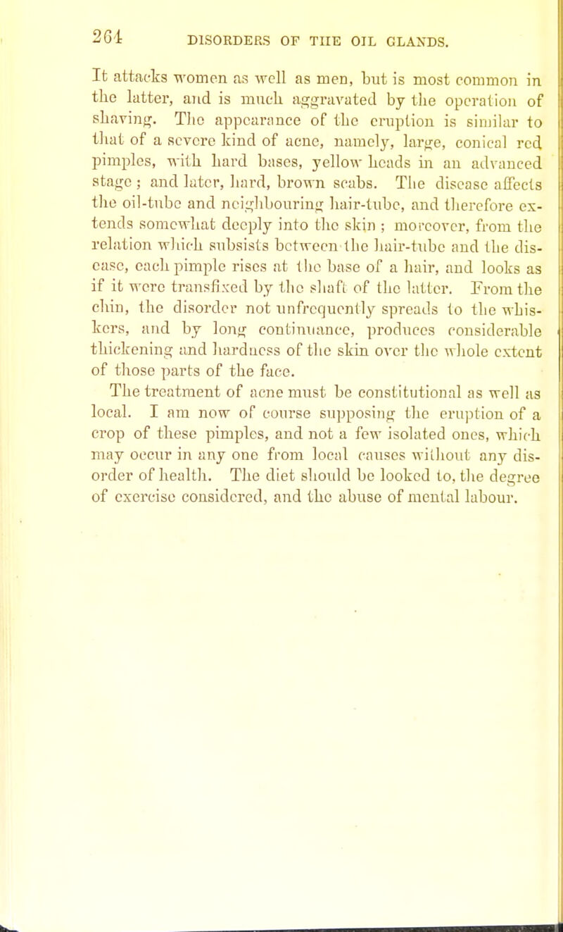 2Gi It attacks women as well as men, but is most common in the latter, and is much ajrgravated by the operation of shavinjr. The appearance of the eruption is similar to that of a severe kind of acne, namely, large, conical red pimples, with hard bases, yellow heads in an advanced atacre ; and later, hard, brown scabs. The disease affects the oil-tube and neig]d)OuriniT hair-tube, and therefore ex- tends somewhat deeply into the skin ; moreover, from the relation which subsists between the hair-tube and the dis- ease, each pimple rises at tlie base of a hair, and looks as if it were transfixed by the shaft of the latter. From the chin, the disorder not unfrequently spreads to the whis- kers, and by long continuance, produces considerable thickening and hardness of the skin over the whole extent of those parts of the face. The treatment of acne must be constitutional as well as local. I am now of course supposing the eruption of a crop of these pimples, and not a few isolated ones, which may occur in any one from local causes witliout any dis- order of health. The diet should be looked to, tlie degree of exercise considered, and the abuse of mental labour.