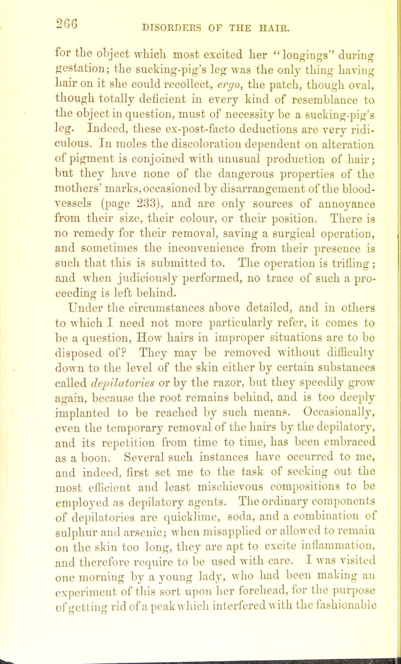 DISORDERS OF THE HAIR. for the object wliicli most excited her longings during gestation; the sucking-pig's leg was the only thing having hair on it she could recollect, ergo, the patch, though oval, though totally deficient in every kind of resemblance to the object in question, must of necessity be a sucking-pig's leg. Indeed, tliese ex-post-facto deductions are very ridi- culous. In moles the discoloration dependent on alteration of pigment is conjoined with unusual production of hau; but they have none of the dangerous properties of the mothers' marks, occasioned by disarrangement of the blood- vessels (page 233), and are only sources of annoyance from their size, their colour, or their position. There is no remedy for theii- removal, saving a surgical operation, and sometimes the inconvenience from their presence is such that this is submitted to. Tlie operation is trifling ; and when judiciously performed, no trace of such a pro- ceeding is left behind. Under the circumstances above detailed, and in others to which I need not more particularly refer, it comes to be a question, How hairs in improper situations are to be disposed of? They may be removed without diiBcuUy down to the level of the skin either by certain substances called depilatories or by the razor, but they speedily grow again, because the root remains behind, and is too deeply implanted to be reached by such means. Occasionally, even the temporary removal of the haii's by the dejjilatory, and its repetition from time to time, has been embraced as a boon. Several such instances have occurred to me, and indeed, first set me to the task of seeking out the most efficient and least mischievous compositions to be employed as depilatory agents. The ordinary components of depilatories are quicklime, soda, and a combination of sulphur and arsenic; when misapplied or allowed to remain on the skin too long, they are apt to excite iullanimation, and therefore require to be used with care. I was visited one morning by a young lady, who had been making an experiment of this sort uj^on her forehead, for the purpose of iretliu'T rid of a peak wliich interfered with the fashionable