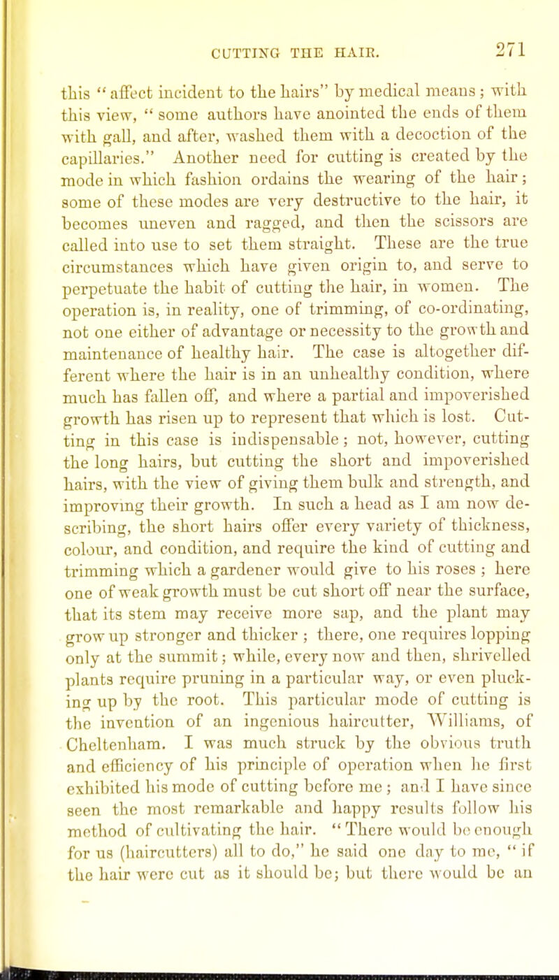 this  affect incident to the hairs by medical means ; with this view,  some authors have anointed the ends of them with gall, and after, washed them with a decoction of the capillaries. Another need for cutting is created by the mode in. which fashion ordains the wearing of the hair; some of these modes are very destructive to the hair, it becomes uneven and ragged, and then the scissors are called into use to set them straight. These are the true circumstances which have given origin to, and serve to perpetuate the habit of cutting the hair, in women. The operation is, in reality, one of trimming, of co-ordinating, not one either of advantage or necessity to the growth and maintenance of healthy hair. The case is altogether dif- ferent where the hair is in an unhealthy condition, where much has fallen off, and where a partial and impoverished growth has risen up to represent that which is lost. Cut- ting in this case is indispensable; not, however, cutting the long hairs, but cutting the short and impoverished hairs, with the view of giving them bulk and strength, and improvmg their growth. In such a head as I am now de- scribing, the short hairs offer every variety of thickness, colour, and condition, and require the kind of cutting and trimming which a gardener would give to his roses ; here one of weak growth must be cut short off near the surface, that its stem may receive more sap, and the plant may grow up stronger and thicker ; there, one requires lopping only at the summit; while, every now and then, shrivelled plants require pruning in a particular way, or even pluck- ing up by the root. This particular mode of cutting is the invention of an ingenious haircutter, Williams, of Cheltenham. I was much struck by the obvious truth and efficiency of his principle of operation when he first exhibited his mode of cutting before me ; and I have since seen the most remarkable and happy results follow his method of cultivating the hair. There would b<; enough for us (haircutters) all to do, he said one day to me,  if the hair were cut as it should be; but there would be an