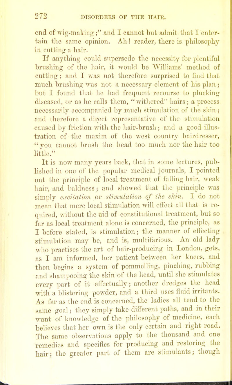 end of iir-tnakinsr; and I cannot but admit tliat I enter- tain the same opinion. Ak! reader, there is philosophy in cuttinif a hair. If anything could supersede tltc necessity for plentiful brushing of the hair, it would be Williams' method of cutting ; and I was not therefore surprised to fijid that much brushing was not a iiecessary element of his plan ; but I found that he had frequent recourse to plucking diseased, or as ho calls them, withered hairs ; a process necessarily aeconiy)anied by much stimidation of the skin; and therefore a direct representative of tlie stimidation caused by friction with the liair-brusli; and a good illus- tration of the maxim of the west country hairdresser,  you cannot brush the head too much nor the hair too little. It is now many years back, that in some lectures, pidi- lishcd in one of the popular medical journals, I pointed out the principle of local treatment of falling hair, weak hair, and baldness; and showed that the principle was simply cwc'dation or stimulaiion of llie shin. I do not mean that mere local stimulation will eflect all that is re- quired, without the aid of constitutional treatment, but so far as local treaimcnt alone is concerned, the principle, as I before stated, is stimulation; the manner of effecting stimulation may be, and is, multifarious. An old lady who practises the art of hair-producing in London, gets, as I am informed, her patient between lier knees, and then begins a system of pommelling, pinching, rubbing and shampooing the skin of tlie licad, until she stimulates every part of it effectually; another dredges the head with a blistering powder, and a third uses fluid irritants. As far as the end is coiicerned, the ladies all tend to the same goal; they simply take different paths, and in their want of knowledge of the philosophy of medicine, each believes that her own is the only certain and right road. The same observations apply to the thousand and one remedies and specifics for producing and restoring the hair; the greater part of them are stimulants; though