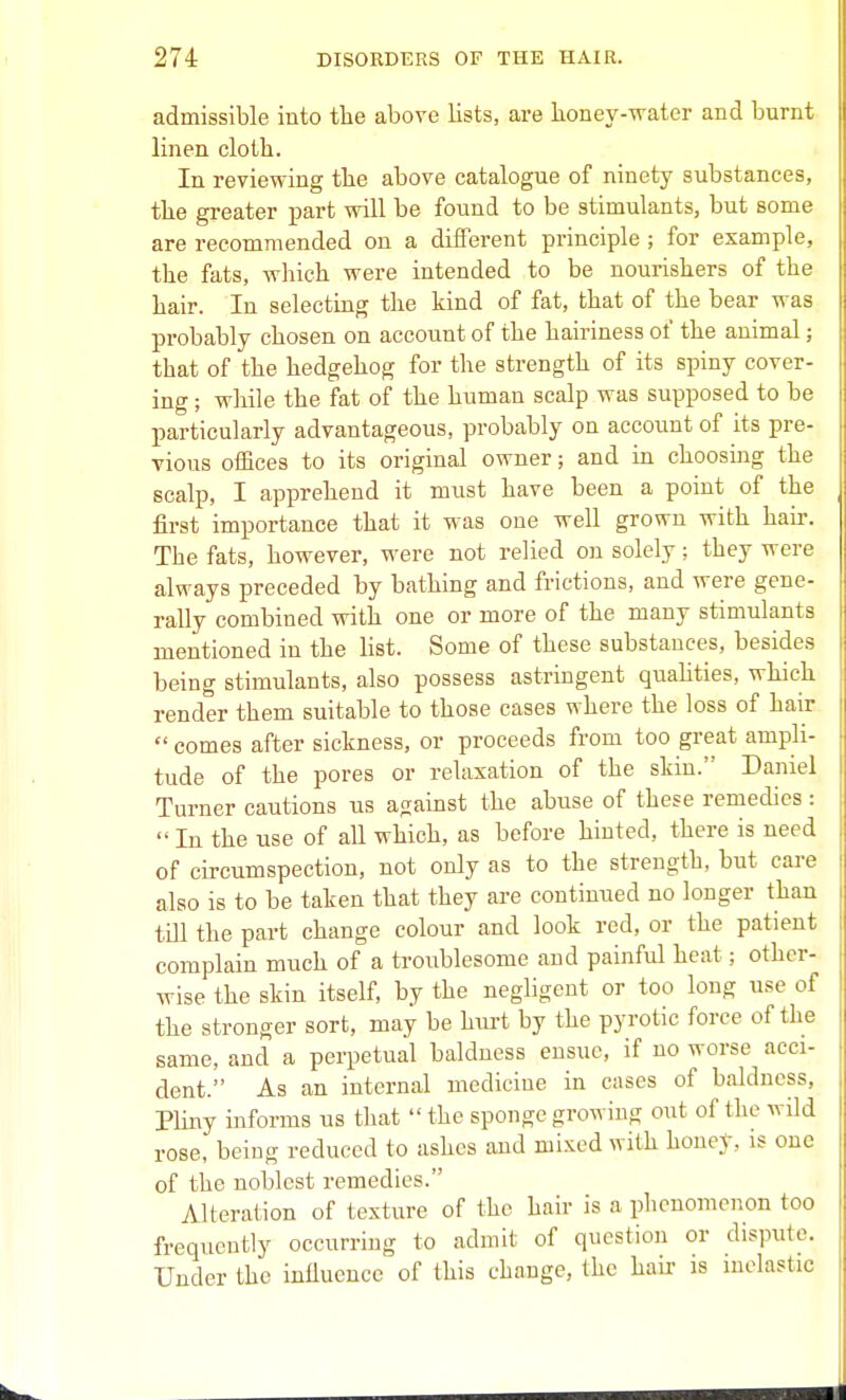 admissible into the above lists, are lioney-water and burnt linen clotb. In reviewing the above catalogue of ninety substances, the greater i^art will be found to be stimulants, but some are recommended on a different principle ; for example, the fats, which were intended to be nourishers of the hair. In selecting the kind of fat, that of the bear was probably chosen on account of the hairiness of the animal; that of the hedgehog for the strength of its spiny cover- ing ; while the fat of the human scalp was supposed to be particularly advantageous, probably on account of its pre- vious offices to its original owner; and in choosing the scalp, I apprehend it must have been a point of the first importance that it was one well grown with hair. The fats, however, were not relied on solely; they were always preceded by bathing and frictions, and were gene- rally combined with one or more of the many stimulants mentioned in the list. Some of these substances, besides being stimulants, also possess astringent quahties, which render them suitable to those cases where the loss of hair  comes after sickness, or proceeds from too great ampli- tude of the pores or relaxation of the skin. Daniel Turner cautions us against the abuse of these remedies :  In the use of all which, as before hinted, there is need of circumspection, not only as to the strength, but care also is to be taken that they are continued no longer than tiU the part change colour and look red, or the patient complain much of a troublesome and painful heat; other- wise the skin itself, by the neghgent or too long use of the stronger sort, may be hm-t by the pyretic force of the same, and a perpetual baldness ensue, if no worse acci- dent. As an internal medicine in cases of baldness, PUny informs us that  the sponge growing out of the wild rose, being reduced to ashes and mixed with honey, is one of the noblest remedies. Alteration of texture of the hair is a phenomenon too frequently occurring to admit of question or dispute. Under the inilueuce of this change, the hair is inelastic