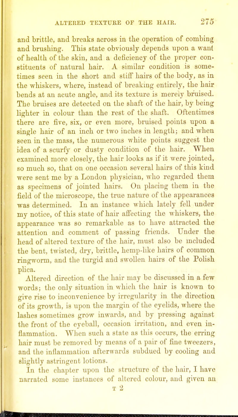 and brittle, and breaks aci'oss in tbe operation of combing and brushing. This state obviously depends upon a want of health of the skin, and a deficiency of the proper con- stituents of natural hair. A similai' condition is some- times seen in the short and stiff hairs of the body, as in the whiskers, where, instead of breaking entirely, the hair bends at an acute angle, and its texture is merely bruised. The bruises are detected on the shaft of the hair, by being lighter in colour than the rest of the shaft. Oftentimes there are five, six, or even more, bruised points upon a single hair of an inch or two inches in length; and when seen in the mass, the numerous white points suggest the idea of a scurfy or dusty condition of the hair. When examined more closely, the hair looks as if it were jointed, so much so, that on one occasion several hairs of this kind were sent me by a Loudon physician, who regai-ded them as specimens of jointed hairs. On placing them in the field of the microscope, the true nature of the appearances was determined. In an instance which lately fell imder my notice, of this state of hair affecting the whiskers, the appearance was so remarkable as to have attracted the attention and comment of passing friends. Under the head of altered texture of the hair, must also be mcluded the bent, twisted, dry, brittle, herap-like hairs of common ringworm, and the turgid and swollen hairs of the PoHsh plica. Altered direction of the hair may be discussed in a few words; the only situation in which the hair is known to give rise to inconvenience by irregularity in the direction of its growth, is upon the mai-gin of the eyelids, where the lashes sometimes grow inwards, and by pressing against the front of the eyeball, occasion irritation, and even in- flammation. When such a state as this occurs, the erring hair must be removed by means of a pair of fine tweezers, and the inflammation afterwards subdued by cooling and slightly astringent lotions. In the chapter upon the structure of the hair, I have narrated some instances of altered colour, and given an