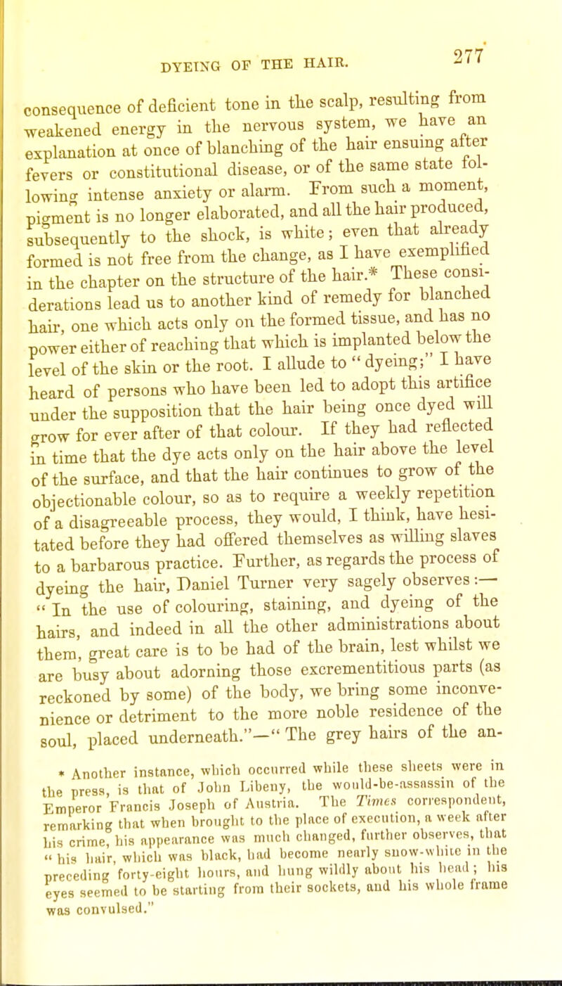 DYEING OF THE HAIR. consequence of deficient tone in tlie scalp, resulting from weakened energy in the nervous system, we have an explanation at once of blanching of the hair ensmng after fevers or constitutional disease, or of the same state fol- lowinc^ intense anxiety or alarm. From such a moment, pigment is no longer elaborated, and all the hair produced, Jubsequently to the shock, is white; even that already formed is not free from the change, as I have exemplified in the chapter on the structure of the hair.* These consi- derations lead us to another kind of remedy for blanched hail- one which acts only on the formed tissue, and has no power either of reaching that which is implanted below the level of the skin or the root. I aUude to  dyemg; I have heard of persons who have been led to adopt this artifice under the supposition that the hair being once dyed will grow for ever after of that colour. If they had reflected in time that the dye acts only on the hair above the level of the surface, and that the hair continues to grow of the objectionable colour, so as to require a weekly repetition of a disagreeable process, they would, I think, have hesi- tated before they had ofiered themselves as willing slaves to a barbarous practice. Further, as regards the process of dyeing the hair, Daniel Turner very sagely observes :—  In the use of colouring, staining, and dyeing of the hairs, and indeed in all the other administrations about them', great care is to be had of the brain, lest whilst we are busy about adorning those excrementitious parts (as reckoned by some) of the body, we bring some inconve- nience or detriment to the more noble residence of the soul, placed underneath.- The grey hairs of the an- • Another instance, wbicb occurred while these sheets were in the press is that of John Libeiiy, the would-be-assnssin of the Emperor Francis Joseph of Austria. The Times correspondent, remarking that when brought to the place of execution, a week after his crime, his appearance was much changed, further observes, that  his hair wliich was black, liad become nearly suow-whiic in the preceding'forty-eight hours, and hung wildly about his Iiead ; his eyes seemed to be starting from their sockets, aud his whole Irame was convulsed.