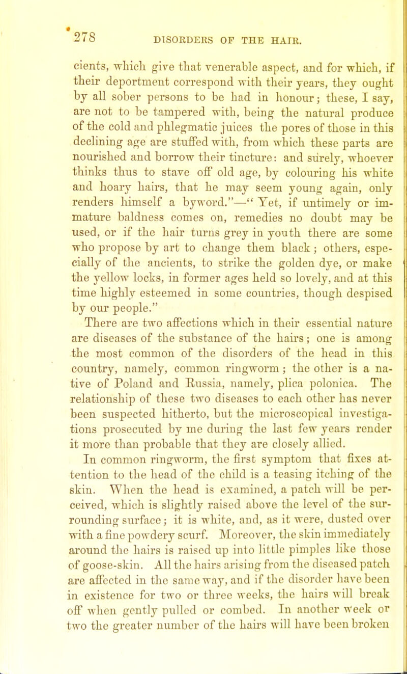 cients, whicla give that venerable aspect, and for wkich, if their deportment correspond w ith their years, they ought by all sober persons to be had in honour; these, I say, are not to be tampered with, being the natural produce of the cold and phlegmatic juices the pores of those in this declining age are stuffed with, from which these parts are nourished and borrow their tincture: and surely, whoever thinks thus to stave off old age, by colouring his white and hoary hairs, that he may seem young again, only renders himself a byword.— Yet, if imtimely or im- mature baldness comes on, remedies no doubt may be used, or if the hair turns grey in youth there are some who propose by art to change them black ; others, espe- cially of the ancients, to strike the golden dye, or make the yellow locks, in former ages held so lovely, and at this time highly esteemed in some countries, though despised by our people. There are two affections which in their essential nature are diseases of the substance of the hairs; one is among the most common of the disorders of the head in this country, namely, common ringworm; the other is a na- tive of Poland and Hussia, namely, plica polonica. The relationship of these two diseases to each other has never been suspected hitherto, but the microscopical investiga- tions prosecuted by me during the last few years render it more than probable that they are closely allied. In common ringworm, the first symptom that fixes at- tention to the head of the child is a teasing itching of the skin. When the head is examined, a patch will be per- ceived, which is slightly raised above the level of the sur- rounding surfiice; it is white, and, as it were, dusted over with a fine powdery scurf Moreover, the skin immediately around tiie hairs is raised up into little pimples like those of goose-skin. All the hairs arising from the diseased patch are affected in the same way, and if the disorder have been in existence for two or three weeks, the hairs will break off when gently pulled or combed. In another week or two the greater number of the hairs will have been broken