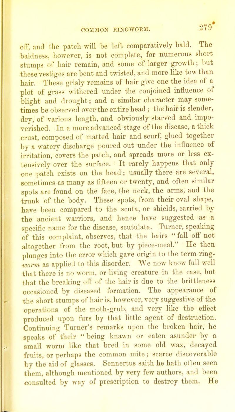 COJIMON RINGWORM. 279* off. and tlie patcli will be left comparatively bald. The baldness, however, is not complete, for numerous sliort stumps of hair remain, and some of larger growth; but these vestiges are bent and twisted, and more like tow than hair. These grisly remains of hair give one the idea of a plot of grass withered under the conjoined influence of blight and drought; and a similar character may some- times be observed over the entire head; the hair is slender, dry, of various length, and obviously starved and impo- verished. In a more advanced stage of the disease, a thick crust, composed of matted hair and scurf, glued together by a watery discharge poured out under the influence of irritation, covers the patch, and spreads more or less ex- tensively over the surface. It rarely happens that only one patch exists on the head; usually there are several, sometimes as many as fifteen or twenty, and often similar spots are found on the face, the neck, the arms, and the trunk of the body. These spots, from their oval shape, have been compared to the scuta, or shields, carried by the ancient warriors, and hence have suggested as a specific name for the disease, scutulata. Turner, speaking of this complaint, observes, that the hairs  fall ofi not altogether from the root, but by piece-meal. He then plunges into the error which gave origin to the term ring- worm as applied to this disorder. We now know full well that there is no worm, or living creature in the case, but that the breaking off of the hair is due to the brittleness occasioned by diseased formation. The appearance of the short stumps of hair is, however, very suggestive of the operations of the moth-grub, and very like the efFect produced upon furs by that little agent of destruction. Continuing Turner's remarks upon the broken hair, he speaks of their  being knawn or eaten asunder by a small worm like that bred in some old wax, decayed fruits, or perhaps the common mite; scarce discoverable by the aid of glasses. Sennertus saith he hath often seen them, although mentioned by very few authors, and been consulted by way of prescription to destroy them. He