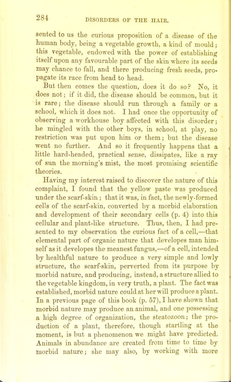 DISORDERS OF THE HAIR, sented to us the curious proposition of a disease of the human body, being a vegetable growth, a kind of mould; this vegetable, endowed with the power of establishing itself upon any favoui-able part of the skin where its seeds may chance to fall, and there producing fresh seeds, pro- pagate its race from head to head. But then comes the question, does it do so ? No, it does not; if it did, the disease should be common, but it is rare; the disease should run through a family or a school, which it does not. I had once the opportunity of observing a workhouse boy affected with this disorder; he mingled with the other boys, in school, at play, no restriction was put upon him or them; but the disease went no further. And so it frequently happens that a little hard-headed, practical sense, dissipates, like a ray of sun the morning's mist, the most promising scientific theories. Having my interest raised to discover the nature of this complaint, I found that the yellow paste was produced under the scarf-skin; that it was, in fact, the newly-formed cells of the scarf-skin, converted by a morbid elaboration and development of their secondary cells (p. 4) into this cellular and plant-hke structure. Thus, then, I had pre- sented to my observation the curious fact of a cell,—that elemental part of organic nature that developes man him- self as it developes the meanest fungus,—of a cell, intended by healthful nature to produce a very simple and lowly structure, the scarf-skin, perverted from its purpose by morbid nature, and producing, instead, a structure allied to the vegetable kingdom, in very truth, a plant. The fact was estabhshed, morbid nature could at her will produce a plant. In a previous page of this book (p. 57), I have shown that morbid nature may produce an animal, and one possessing a high degree of organization, the steatozoon; the pro- duction of a plant, therefore, though startHng at the moment, is but a phenomenon we might have predicted. Animals in abundance are created from time to time by morbid nature; she may also, by working with more