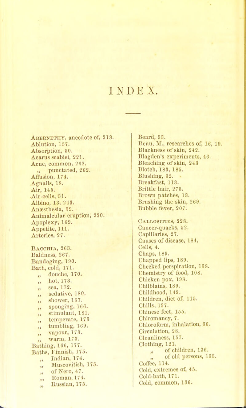 INDEX. Abernethy, anecdote of, 213. Ablution, 157. Absorption, 50. Acarus scabiei, 221. Acne, common, 2fi2. „ punctated, 262. Affusion, 174. Agnails, 18. Air, li5. Air-cells, 31. Albino, 13, 243. Anajstliesia, 39. Animalcular eruption, 220. Apoplexy, 1G9. Appetite, 111. Arteries, 27. Bacchia, 2G3. Baldness, 267. Bandaging, 190. Bath, cold, 171. „ douche, 170. „ hot, 173. „ sea. 172. „ sedative, ISO. „ shower, 167. „ sponging, 166. „ stimulant, 181. „ temperate, 173 „ tumbling, 1G9. „ vapour, 173. „ warm, 173. Bathing, 106, 177. Baths, Finnish, 175. „ Indian, 174. „ Muscovitish, 175. „ of Nero, 4 7. ,, Konian,174. „ Kussian, 175. Beard, 93. Beau, M., researches of, 16, 19. Blackness of skin, 24 2. Blagden's experiments, 46. Bleaching of skin, 243 Blotch, 183, 185. Blushing, 32. Breakfast, 113. Brittle hair, 275. Brown patches, 13. Brushing the skin, 269. Bubble fever, 207. Callosities, 228. Cancer-quacks, 52. Capillaries, 27. Causes of disease, 184. Cells, 4. Chaps, 189. Chapped lips, 189. Checked perspiration, 138. Chemistry of food, 108. Chicken pox, 198. Chilblains, 189. Childhood, 149. Children, diet of, 115. Chills, 137. Chinese feet, 155. Chiromancy, 7. Chloroform, inhalation, 36. Circulation, 28. Cleanliness, 157. Clothing, 121. „ of children, 136. „ of old persons, 135. Coffee, 114. Cold, extremes of, 45. Cold-bntli, 171. Cold, common, 136.