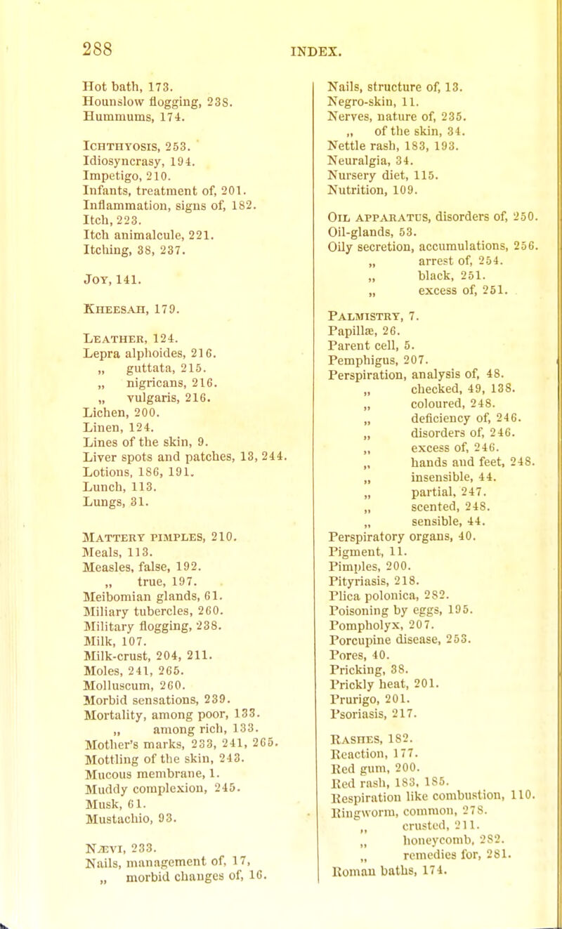 Hot bath, 173. Hounslow flogging, 238. Hummums, 17-1. Ichthyosis, 253. ' Idiosyncrasy, 194. Impetigo, 210. Infants, treatment of, 201. Inflammation, signs of, 182. Itch, 223. Itch animalcule, 221. Itching, 38, 237. Jot, 141. Kheesah, 179. Leather, 124. Lepra alplioides, 21G. „ guttata, 215. „ nigricans, 216. „ vulgaris, 216. Lichen, 200. Linen, 124. Lines of the skin, 9. Liver spots and patches, 13, 244. Lotions, 186, 191. Lunch, 113. Lungs, 31. Mattery pimpIjES, 210. Meals, 113. Measles, false, 192. true, 197. Meibomian glands, 61. Miliary tubercles, 260. Military flogging, 238. Milk, 107. Milk-crust, 204, 211. Moles, 241, 265. Molluscum, 260. Morbid sensations, 239. Mortality, among poor, 133. „ among rich, 133. Mother's marks, 233, 241, 265. Mottling of the skin, 243. Mucous membrane, 1. Muddy complexion, 245. Musk, 61. Mustachio, 93. N^EVi, 233. Nails, management of, 17, „ morbid changes of, 16. Nails, structure of, 13. Negro-skin, 11. Nerves, nature of, 235. „ of the skin, 34. Nettle rash, 183, 193. Neuralgia, 34. Nui-sery diet, 115. Nutrition, 109. Oil apPjVHATus, disorders of, 250. Oil-glands, 53. OUy secretion, accumulations, 236. „ arrest of, 254. black, 251. „ excess of, 251. Palmistry, 7. PapilliE, 26. Parent cell, 5. Pemphigus, 207. Perspiration, analysis of, 48. checked, 49, 138. „ coloured, 248. „ deficiency of, 246. „ disorders of, 246. „ excess of, 246. „ hands and feet, 248. „ insensible, 44. „ partial, 247. „ scented, 248. „ sensible, 44. Perspiratory organs, 40. Pigment, 11. Pimples, 200. Pityriasis, 218. Plica polonica, 282. Poisoning by eggs, 195. Pompholyx, 20 7. Porcupine disease, 253. Pores, 40. Pricking, 38. Prickly heat, 201. Prurigo, 201. Psoriasis, 217. Rashes, 182. Reaction, 177. Red gum, 200. Red rash, 183, 185. Respiration like combustion, 110. liingworra, common, 27S. crusted, 211. „ honeycomb, 282. „ remedies for, 281. Roman baths, 174.