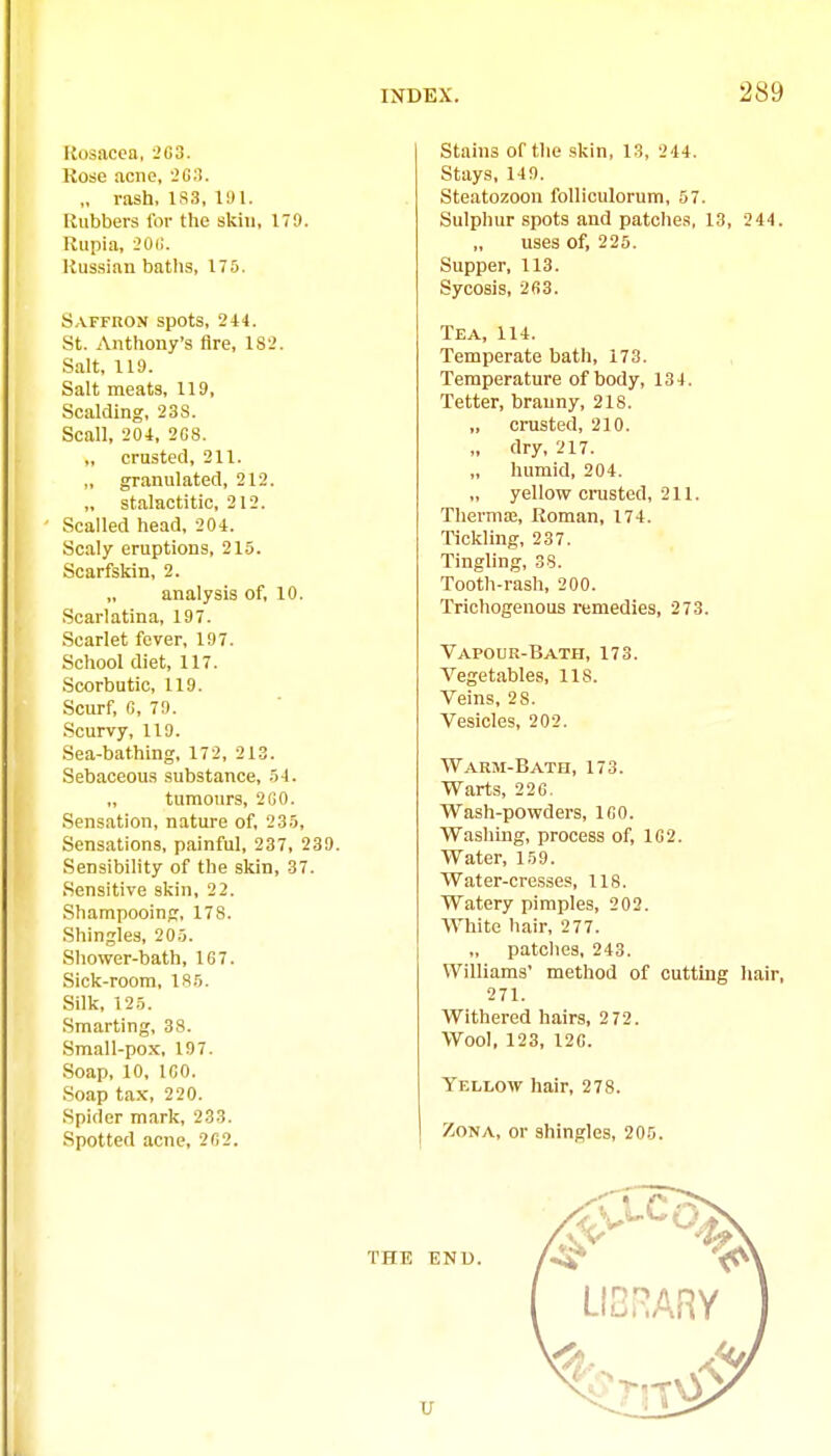 Rosacea, 2G3. Kose acne, 2G3. „ rash, 1S3, 11)1. Rubbers for the skin, 179. Rupia, 20(1. Russian baths, 175. Saffron spots, 244. St. Anthony's Are, 182. Salt, 119. Salt meats, 119, Scalding, 238. Scall, 204, 2C8. crusted, 211. granulated, 212. „ stalactitic, 212. Scalled head, 204. Scaly eruptions, 215. Scarfskin, 2. analysis of, 10. Scarlatina, 197. Scarlet fever, 197. School diet, 117. Scorbutic, 119. Scurf, fi, 79. Scurvy, 119. Sea-bathing, 172, 213. Sebaceous substance, 54. tumours, 2GO. Sens.ation, nature of, 235, Sensations, painful, 237, 239 Sensibility of the skin, 37. Sensitive skin, 2 2. Shampooing, 178. Shingles, 205. Shower-bath, 167. Sick-room, 185. Silk, 125. .Smarting, 38. Small-pox, 197. Soap, 10, ICO. Soap tax, 220. Spider mark, 233. Spotted acne, 2G2. Stains of the skin, 13, 244. Stays, 149. Steatozoon folliculorum, 57. Sulphur .spots and patches, 13, 244. „ uses of, 225. Supper, 113. Sycosis, 263. Tea, 114. Temperate bath, 173. Temperature of body, 134. Tetter, branny, 218. „ crusted, 210. „ dry, 217. „ humid, 204. „ yellow cnasted, 211. ThermiE, Roman, 174. Tickling, 237. Tingling, 38. Tooth-rash, 200. Trichogenous remedies, 273. Vapour-Bath, 173. Vegetables, 118. Veins, 28. Vesicles, 202, Warm-Bath, 173. Warts, 22G. Wash-powders, 160. Washing, process of, 1G2. Water, 159. Water-cresses, lis. Watery pimples, 202. Wliite hair, 277. „ patches, 243. Williams' method of cutting hair, 271. Withered hairs, 2 72. Wool, 123, 12C. Yellow hair, 278. Zona, or shingles, 205.