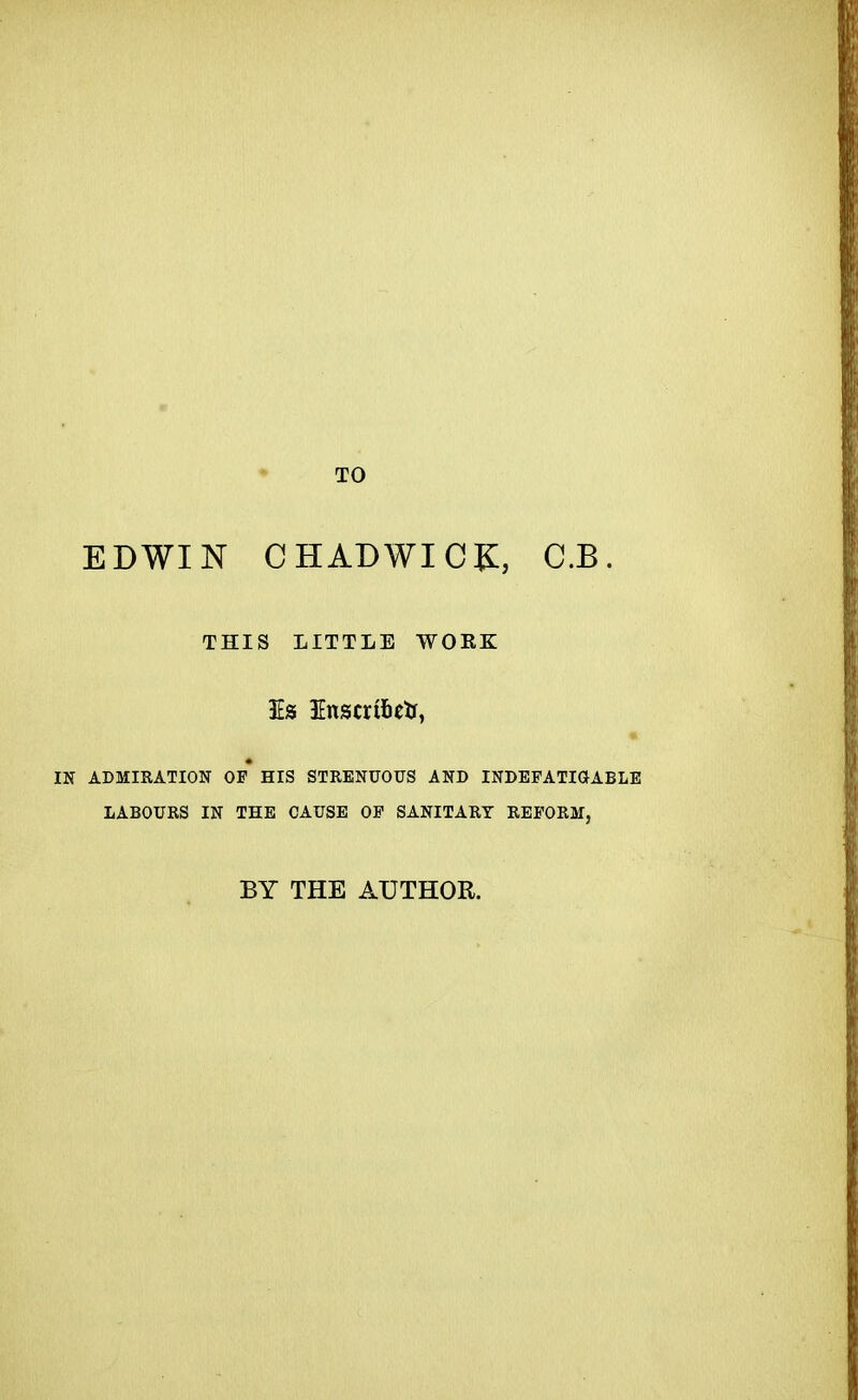 TO EDWIN CHADWIC^:, C.B. THIS LITTLE WORK IN ADMIRATION OP HIS STRENUOUS AND INDEFATIGABLE LABOURS IN THE CAUSE OF SANITARY REFORM, BY THE AUTHOR.