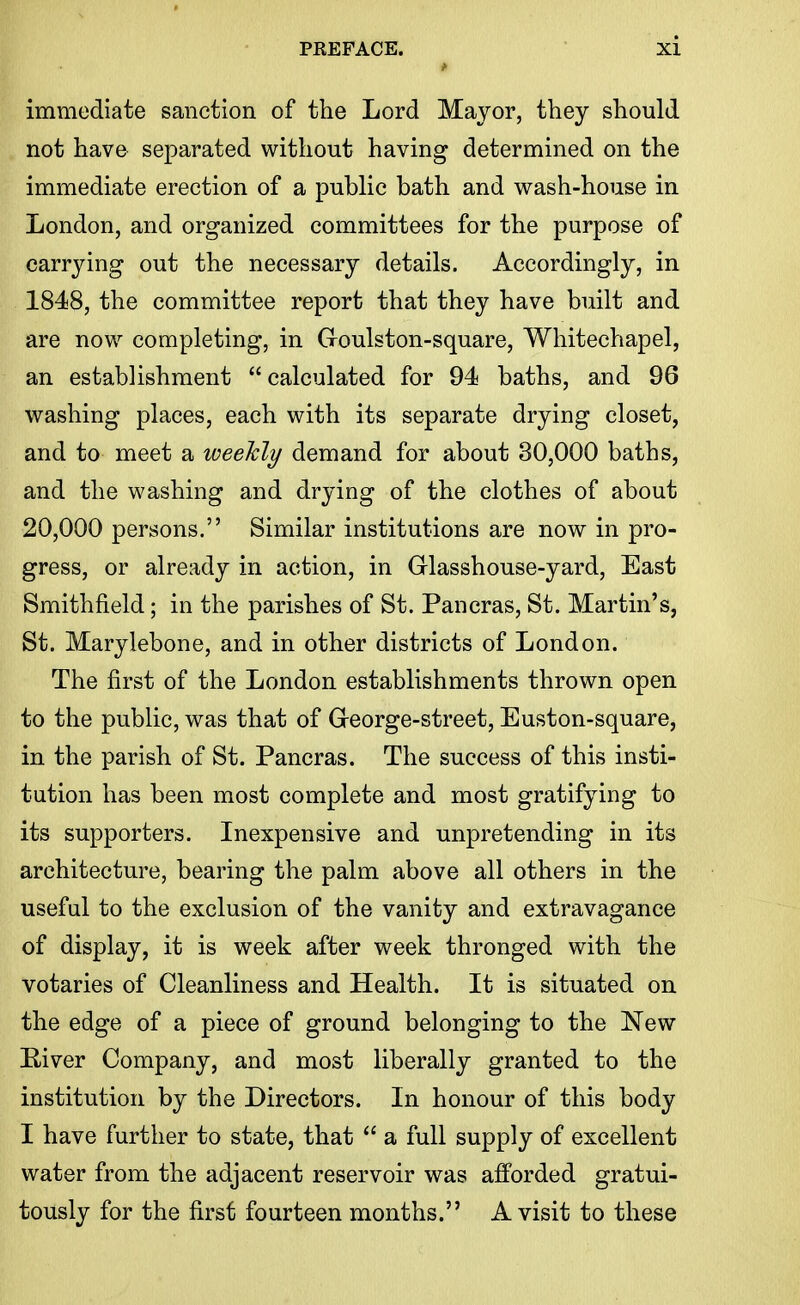 immediate sanction of the Lord Mayor, they should not have separated without having determined on the immediate erection of a public bath and wash-house in London, and organized committees for the purpose of carrying out the necessary details. Accordingly, in 1848, the committee report that they have built and are now completing, in Goulston-square, Whitechapel, an establishment calculated for 94 baths, and 96 washing places, each with its separate drying closet, and to meet a weekly demand for about 30,000 baths, and the washing and drying of the clothes of about 20,000 persons. Similar institutions are now in pro- gress, or already in action, in Glasshouse-yard, East Smithfield; in the parishes of St. Pancras, St. Martin's, St. Marylebone, and in other districts of London. The first of the London establishments thrown open to the public, was that of Greorge-street, Euston-square, in the parish of St. Pancras. The success of this insti- tution has been most complete and most gratifying to its supporters. Inexpensive and unpretending in its architecture, bearing the palm above all others in the useful to the exclusion of the vanity and extravagance of display, it is week after week thronged with the votaries of Cleanliness and Health. It is situated on the edge of a piece of ground belonging to the New E-iver Company, and most liberally granted to the institution by the Directors. In honour of this body I have further to state, that  a full supply of excellent water from the adjacent reservoir was afforded gratui- tously for the first fourteen months. A visit to these