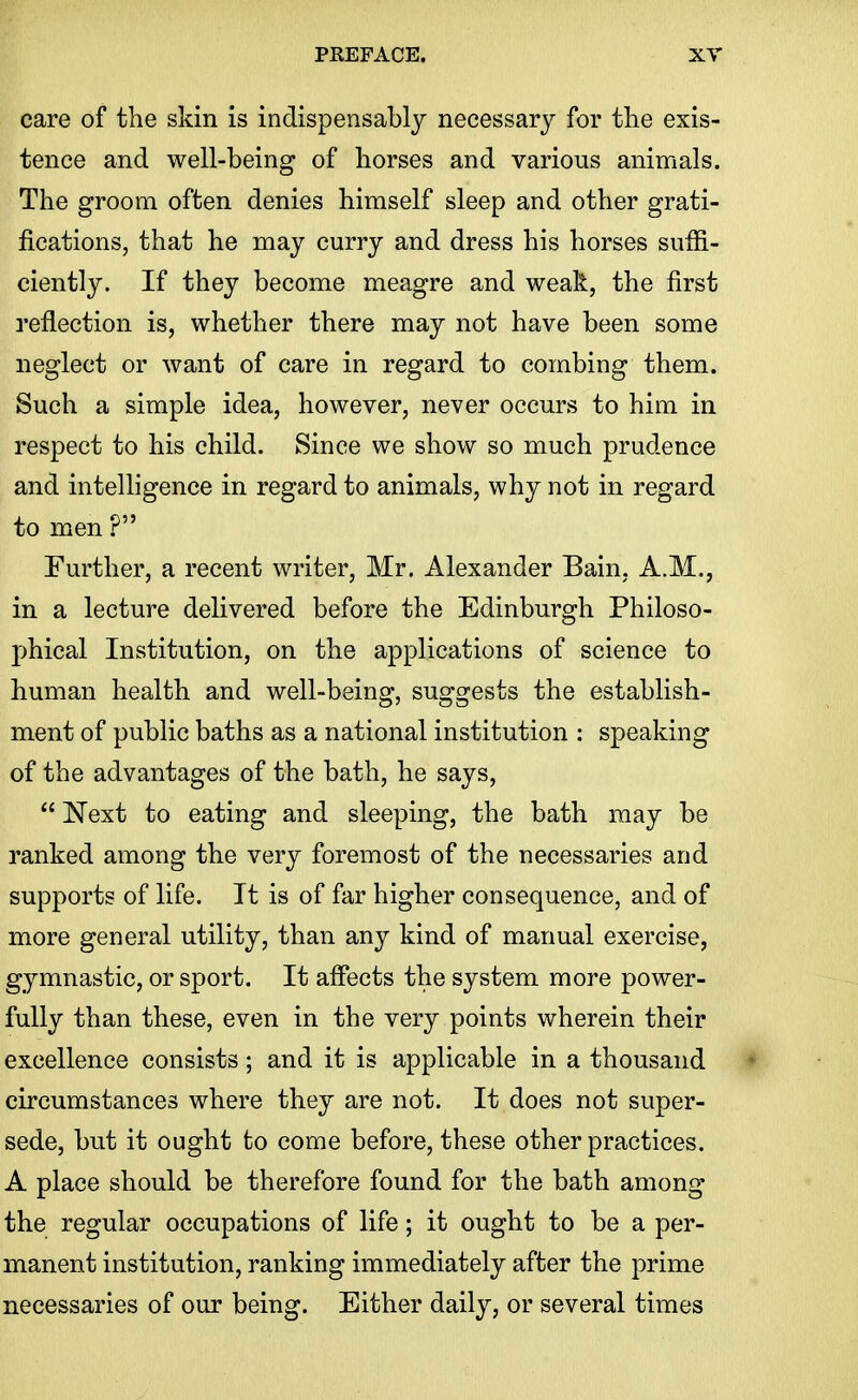 care of the skin is indispensably necessary for the exis- tence and well-being of horses and various animals. The groom often denies himself sleep and other grati- fications, that he may curry and dress his horses suffi- ciently. If they become meagre and weak, the first reflection is, whether there may not have been some neglect or want of care in regard to combing them. Such a simple idea, however, never occurs to him in respect to his child. Since we show so much prudence and intelligence in regard to animals, why not in regard to men ? Further, a recent writer, Mr. Alexander Bain, A.M., in a lecture delivered before the Edinburgh Philoso- phical Institution, on the applications of science to human health and well-being, suggests the establish- ment of public baths as a national institution : speaking of the advantages of the bath, he says,  Next to eating and sleeping, the bath may be ranked among the very foremost of the necessaries and supports of life. It is of far higher consequence, and of more general utility, than any kind of manual exercise, gymnastic, or sport. It afiects the system more power- fully than these, even in the very points wherein their excellence consists; and it is applicable in a thousand circumstances where they are not. It does not super- sede, but it ought to come before, these other practices. A place should be therefore found for the bath among the regular occupations of life; it ought to be a per- manent institution, ranking immediately after the prime necessaries of our being. Either daily, or several times